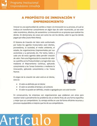 A PROPÓSITO DE INNOVACIÓN Y
EMPRENDIMIENTO
Innovar es una oportunidad de cambio a mejor y la innovación es su proceso, el cual se
traduce en transformar conocimiento en algún tipo de valor reconocido, ya sea este
valor económico, afectivo, de autoestima. La innovación es un proceso que evalúan los
demás. En democracia, las cosas son como las ven los demás, valen lo que los demás
pagan por ellas (Justo Nieto Nieto).
El Sistema de Creación de Valor está conformado
por todos los agentes involucrados sean clientes,
proveedores, la sociedad, el medio ambiente, el
estado, las organizaciones (representadas por sus
accionistas y su personal), etc. Por tanto, todos y
cada uno de estos agentes debe percibir creación
de valor. Para una Organización la creación de valor
se cuantifica en la Productividad y se logra bien sea
mediante el Mejoramiento Continuo, aplicando
conocimiento a las Tareas Existentes o mediante la
Innovación, aplicando conocimiento a las Tareas
Nuevas.
El origen de la creación de valor está en el cliente,
esto es:
 El valor es definido por el cliente
 El valor es sensible al tiempo y al contexto
 El valor no puede ser definido, creado o agregado por una sola función
En consecuencia, las empresas son organizaciones que colaboran con otras para
resolver total o parcialmente los problemas de un cliente final, de una forma específica
y mejor que sus competidores. Su ventaja estriba en usar de forma eficiente recursos y
procesos equiparables o mejores que los de sus competidores.
 