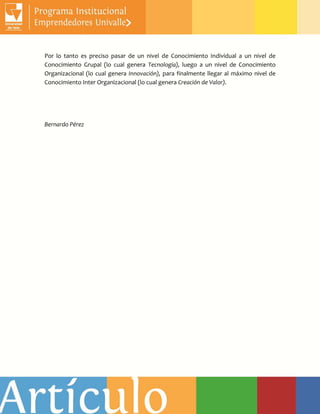 Por lo tanto es preciso pasar de un nivel de Conocimiento Individual a un nivel de
Conocimiento Grupal (lo cual genera Tecnología), luego a un nivel de Conocimiento
Organizacional (lo cual genera Innovación), para finalmente llegar al máximo nivel de
Conocimiento Inter Organizacional (lo cual genera Creación de Valor).
Bernardo Pérez
 