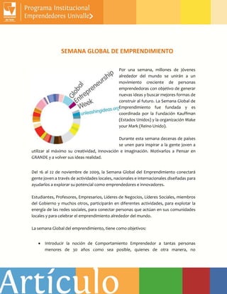 SEMANA GLOBAL DE EMPRENDIMIENTO
Por una semana, millones de jóvenes
alrededor del mundo se unirán a un
movimiento creciente de personas
emprendedoras con objetivo de generar
nuevas ideas y buscar mejores formas de
construir al futuro. La Semana Global de
Emprendimiento fue fundada y es
coordinada por la Fundación Kauffman
(Estados Unidos) y la organización Make
your Mark (Reino Unido).
Durante esta semana decenas de países
se unen para inspirar a la gente joven a
utilizar al máximo su creatividad, innovación e imaginación. Motivarlos a Pensar en
GRANDE y a volver sus ideas realidad.
Del 16 al 22 de noviembre de 2009, la Semana Global del Emprendimiento conectará
gente joven a través de actividades locales, nacionales e internacionales diseñadas para
ayudarlos a explorar su potencial como emprendedores e innovadores.
Estudiantes, Profesores, Empresarios, Líderes de Negocios, Líderes Sociales, miembros
del Gobierno y muchos otros, participarán en diferentes actividades, para explotar la
energía de las redes sociales, para conectar personas que actúan en sus comunidades
locales y para celebrar el emprendimiento alrededor del mundo.
La semana Global del emprendimiento, tiene como objetivos:
 Introducir la noción de Comportamiento Emprendedor a tantas personas
menores de 30 años como sea posible, quienes de otra manera, no
 
