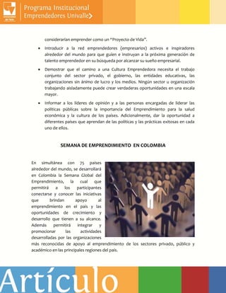 considerarían emprender como un “Proyecto de Vida”.
 Introducir a la red emprendedores (empresarios) activos e inspiradores
alrededor del mundo para que guíen e instruyan a la próxima generación de
talento emprendedor en su búsqueda por alcanzar su sueño empresarial.
 Demostrar que el camino a una Cultura Emprendedora necesita el trabajo
conjunto del sector privado, el gobierno, las entidades educativas, las
organizaciones sin ánimo de lucro y los medios. Ningún sector u organización
trabajando aisladamente puede crear verdaderas oportunidades en una escala
mayor.
 Informar a los líderes de opinión y a las personas encargadas de liderar las
políticas públicas sobre la importancia del Emprendimiento para la salud
económica y la cultura de los países. Adicionalmente, dar la oportunidad a
diferentes países que aprendan de las políticas y las prácticas exitosas en cada
uno de ellos.
SEMANA DE EMPRENDIMIENTO EN COLOMBIA
En simultánea con 75 países
alrededor del mundo, se desarrollará
en Colombia la Semana Global del
Emprendimiento, la cual que
permitirá a los participantes
conectarse y conocer las iniciativas
que brindan apoyo al
emprendimiento en el país y las
oportunidades de crecimiento y
desarrollo que tienen a su alcance.
Además permitirá integrar y
promocionar las actividades
desarrolladas por las organizaciones
más reconocidas de apoyo al emprendimiento de los sectores privado, público y
académico en las principales regiones del país.
 