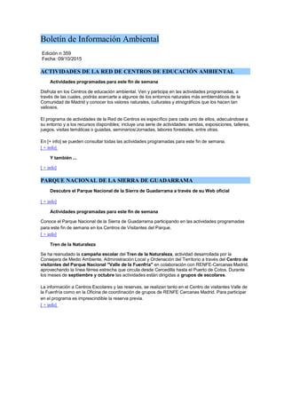 Boletín de Información Ambiental
Edición n 359
Fecha: 09/10/2015
ACTIVIDADES DE LA RED DE CENTROS DE EDUCACIÓN AMBIENTAL
Actividades programadas para este fin de semana
Disfruta en los Centros de educación ambiental. Ven y participa en las actividades programadas, a
través de las cuales, podrás acercarte a algunos de los entornos naturales más emblemáticos de la
Comunidad de Madrid y conocer los valores naturales, culturales y etnográficos que los hacen tan
valiosos.
El programa de actividades de la Red de Centros es específico para cada uno de ellos, adecuándose a
su entorno y a los recursos disponibles; incluye una serie de actividades: sendas, exposiciones, talleres,
juegos, visitas temáticas o guiadas, seminarios/Jornadas, labores forestales, entre otras.
En [+ info] se pueden consultar todas las actividades programadas para este fin de semana.
[ + info]
Y también ...
[ + info]
PARQUE NACIONAL DE LA SIERRA DE GUADARRAMA
Descubre el Parque Nacional de la Sierra de Guadarrama a través de su Web oficial
[ + info]
Actividades programadas para este fin de semana
Conoce el Parque Nacional de la Sierra de Guadarrama participando en las actividades programadas
para este fin de semana en los Centros de Visitantes del Parque.
[ + info]
Tren de la Naturaleza
Se ha reanudado la campaña escolar del Tren de la Naturaleza, actividad desarrollada por la
Consejera de Medio Ambiente, Administración Local y Ordenación del Territorio a través del Centro de
visitantes del Parque Nacional "Valle de la Fuenfría" en colaboración con RENFE-Cercanas Madrid,
aprovechando la línea férrea estrecha que circula desde Cercedilla hasta el Puerto de Cotos. Durante
los meses de septiembre y octubre las actividades están dirigidas a grupos de escolares.
La información a Centros Escolares y las reservas, se realizan tanto en el Centro de visitantes Valle de
la Fuenfría como en la Oficina de coordinación de grupos de RENFE Cercanas Madrid. Para participar
en el programa es imprescindible la reserva previa.
[ + info]
 