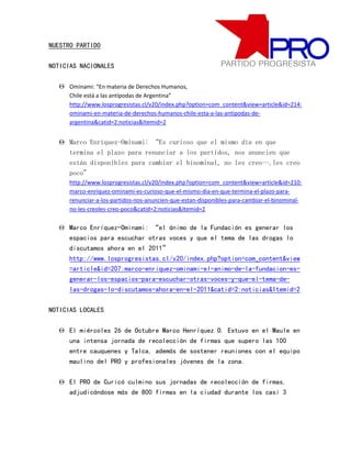 NUESTRO PARTIDO

NOTICIAS NACIONALES

   Ominami: “En materia de Derechos Humanos,
     Chile está a las antípodas de Argentina”
     http://www.losprogresistas.cl/v20/index.php?option=com_content&view=article&id=214:
     ominami-en-materia-de-derechos-humanos-chile-esta-a-las-antipodas-de-
     argentina&catid=2:noticias&Itemid=2


   Marco Enríquez-Ominami: “Es curioso que el mismo día en que
    termina el plazo para renunciar a los partidos, nos anuncien que
    están disponibles para cambiar el binominal, no les creo….les creo
    poco”
     http://www.losprogresistas.cl/v20/index.php?option=com_content&view=article&id=210:
     marco-enriquez-ominami-es-curioso-que-el-mismo-dia-en-que-termina-el-plazo-para-
     renunciar-a-los-partidos-nos-anuncien-que-estan-disponibles-para-cambiar-el-binominal-
     no-les-creoles-creo-poco&catid=2:noticias&Itemid=2

   Marco Enríquez-Ominami: “el ánimo de la Fundación es generar los
    espacios para escuchar otras voces y que el tema de las drogas lo
    discutamos ahora en el 2011”
    http://www.losprogresistas.cl/v20/index.php?option=com_content&view
    =article&id=207:marco-enriquez-ominami-el-animo-de-la-fundacion-es-
    generar-los-espacios-para-escuchar-otras-voces-y-que-el-tema-de-
    las-drogas-lo-discutamos-ahora-en-el-2011&catid=2:noticias&Itemid=2

NOTICIAS LOCALES

   El miércoles 26 de Octubre Marco Henríquez O. Estuvo en el Maule en
    una intensa jornada de recolección de firmas que supero las 100
    entre cauquenes y Talca, además de sostener reuniones con el equipo
    maulino del PRO y profesionales jóvenes de la zona.

   El PRO de Curicó culmino sus jornadas de recolección de firmas,
    adjudicándose más de 800 firmas en la ciudad durante los casi 3
 