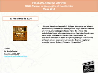 El dedo
Dir. Sergio Teubal
Argentina, 2000, 93’
cinemaestroudea@gmail.com
• Sinopsis: Basada en la novela El dedo de Baldomero, de Alberto
Assardourian, cuenta hasta dónde pueden llegar los habitantes de
un pueblo, empujados por el dedo índice del soltero más
codiciado del lugar. Mientras reposa en un frasco de almacén, ese
dedo índice será la excusa perfecta para desentrañar un
asesinato; renovar la fe de los escépticos; doblegar al intendente
en las elecciones locales; revivir historias de amor y agitar al
tranquilo pueblo de Cerro Colorado. (FILMAFFINITY)
PROGRAMACIÓN CINE MAESTRO
CICLO: Mujeres un continente entre continentes
Marzo 2014
21 de Marzo de 2014
 