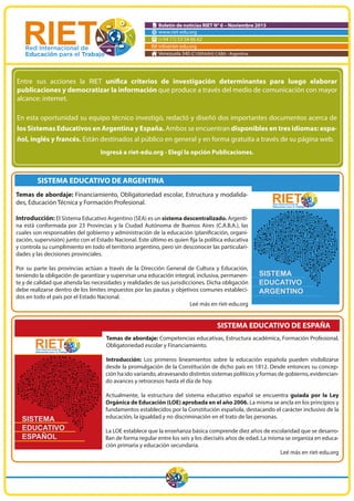 Boletín de noticias RIET N° 6 – Noviembre 2015
www.riet-edu.org
(+54 11) 53 54 66 62
info@riet-edu.org
Venezuela 340 (C1095AAH) CABA - Argentina
SISTEMA EDUCATIVO DE ARGENTINA
Temas de abordaje: Financiamiento, Obligatoriedad escolar, Estructura y modalida-
des, Educación Técnica y Formación Profesional.
Introducción: El Sistema Educativo Argentino (SEA) es un sistema descentralizado. Argenti-
na está conformada por 23 Provincias y la Ciudad Autónoma de Buenos Aires (C.A.B.A.), las
-
y controla su cumplimiento en todo el territorio argentino, pero sin desconocer las particulari-
dades y las decisiones provinciales.
Por su parte las provincias actúan a través de la Dirección General de Cultura y Educación,
teniendo la obligación de garantizar y supervisar una educación integral, inclusiva, permanen-
te y de calidad que atienda las necesidades y realidades de sus jurisdicciones. Dicha obligación
debe realizarse dentro de los límites impuestos por las pautas y objetivos comunes estableci-
dos en todo el país por el Estado Nacional.
Leé más en riet-edu.org
SISTEMA EDUCATIVO DE ESPAÑA
Temas de abordaje: Competencias educativas, Estructura académica, Formación Profesional,
Obligatoriedad escolar y Financiamiento.
Introducción: Los primeros lineamientos sobre la educación española pueden visibilizarse
desde la promulgación de la Constitución de dicho país en 1812. Desde entonces su concep-
ción ha ido variando, atravesando distintos sistemas políticos y formas de gobierno, evidencian-
do avances y retrocesos hasta el día de hoy.
Actualmente, la estructura del sistema educativo español se encuentra guiada por la Ley
Orgánica de Educación (LOE) aprobada en el año 2006. La misma se ancla en los principios y
fundamentos establecidos por la Constitución española, destacando el carácter inclusivo de la
educación, la igualdad y no discriminación en el trato de las personas.
La LOE establece que la enseñanza básica comprende diez años de escolaridad que se desarro-
llan de forma regular entre los seis y los dieciséis años de edad. La misma se organiza en educa-
ción primaria y educación secundaria.
Leé más en riet-edu.org
Entre sus acciones la RIET
publicaciones y democratizar la información que produce a través del medio de comunicación con mayor
alcance: internet.
En esta oportunidad su equipo técnico investigó, redactó y diseñó dos importantes documentos acerca de
los Sistemas Educativos en Argentina y España. Ambos se encuentran disponibles en tres idiomas: espa-
ñol, inglés y francés. Están destinados al público en general y en forma gratuita a través de su página web.
Ingresá a riet-edu.org - Elegí la opción Publicaciones.
SISTEMA
EDUCATIVO
ARGENTINO
SISTEMA
EDUCATIVO
ESPAÑOL
 