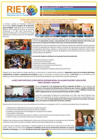 Boletín de noticias RIET N° 7 – Diciembre 2015
www.riet-edu.org
(+54 11) 53 54 66 62
info@riet-edu.org
Venezuela 340 (C1095AAH) CABA - Argentina
SE REALIZÓ“NUEVOS DESAFÍOS DE LA EDUCACIÓN PARA EL TRABAJO”,
EL ENCUENTRO DE LA FORMACIÓN PROFESIONAL ARGENTINA
La Primera Jornada de Formación Profesional
denominada “Nuevos Desafíos de la Educación
para el Trabajo” organizada por las instituciones
RESEFOP (Red Sindical de Escuelas de Formación
Profesional) y la RIET (Red Internacional de
Educación Profesional”, se caracterizó por la amplia
adhesión que recibió por parte de los trabajadores
del sector.
Realizada en la Escuela Político Sindical de UATRE, ubicada en Urquiza 836 del barrio porteño de San
Cristóbal, la capacitación reunió a representantes de la comunidad educativa del sistema que
ofrece cursos y trayectos formativos claves para el sistema productivo del país.
El acto de apertura estuvo presidido por Gustavo Álvarez, presidente de la RESEFOP y director ejecutivo
de la RIET, acompañado por Argentino Geneiro, secretario de capacitación general de UTGRA (Unión
de Trabajadores del Turismo, Hoteleros y Gastronómicos de la República Argentina), Héctor Cobas,
secretario general de la AMET (Asociación de Magisterio de Enseñanza Técnica) y los miembros de la
comisión directiva de RESEFOP.
Las áreas de trabajo se dividieron en 6 grandes líneas de producción:
1. Orientación Educativa y Laboral;
2. Comunicación Institucional;
3. Evaluación e Impacto Institucional;
4. Vinculación con el Contexto Socio Productivo;
5. Formador de Formadores;
6. y la mesa integrada por estudiantes llamada“Sentirte Parte”.
Después de un largo debate los equipos generaron un documento en donde quedó asentado un diagnóstico acerca de la temática planteada,
problemáticas a mejorar y propuestas para lograrlo. Luego los contenidos se unificaron para producir el Acta Final, que se transformó en los
objetivos y las funciones para el próximo año de todos los participantes y las instituciones que las impulsaron.
LA RIET PARTICIPÓ EN EL II ENCUENTRO INTERNACIONAL DE ALFABETIZACIÓN Y EDUCACIÓN
PARA JÓVENES Y ADULTOS
Desde el 8 hasta el 11 de noviembre de 2015 en Salvador de Bahía se llevó adelante el II
Encuentro Internacional de Alfabetización y Educación para Jóvenes y Adultos (ALFAeEJA)
organizado por el Máster Profesional en Educación de Jóvenes y Adultos (MPEJA), miembro de
la RIET y dependiente de la Universidad del Estado de Bahía (UNEB).
Lucía Levis, responsable de Relaciones Institucionales de la RIET viajó desde Argentina para
brindar una presentación de la Red y participar de los encuentros que se desarrollaron en el
Campus de la UNEB con la participación de conferencistas y ponentes nacionales, internacio-
nales y de expertos en Educación de Jóvenes y adultos.
Durante todo el evento hubo seis mesas precedidas por los profesores investigadores de EJA. Las temáticas abordadas fueron las siguientes:
1. Alfabetización y Alfabetización de Jóvenes y Adultos Educación;
2. Formación del Profesorado de Educación de Jóvenes y Adultos;
3. Tendencias y perspectivas de la investigación en la educación de adultos;
4. Diversidades e identidades;
5. Experiencias en Educación para Jóvenes y Adultos y Formación Docente entre Brasil, Portugal y Francia;
6. Gestión Escolar y la innovación de los procesos de gestión de EJA.
También hubo conferencias sobre Alfabetización y Educación de Jóvenes y Adultos en la perspectiva de los Derechos
y Prácticas en Educación de Jóvenes y Adultos. Además se discutió la alfabetización en el trabajo.
La directora de la institución organizadora y también integrante del Comité Asesor Internacional de la RIET, Tânia
Dantas, señaló que el evento buscó promover la reflexión acerca de las innovaciones docentes en espacios
formales y no formales, y así mismo fortalecer los lazos de cooperación interinstitucionales entre los participantes.
Gustavo Álvarez durante el acto de apertura acompañado por Héctor Cobas, Argentino Geneiro y miembros de
la comisión directiva de RESEFOP.
Espacio para debatir sobre la Vinculación con el
Contexto Socio Productivo en donde hubo sobre
todo consensos.
El panel y moderadores acompañando a Lucía
durante la presentación de La RIET.
Lucía Levis junto a Tânia Regina
Dantas.
 