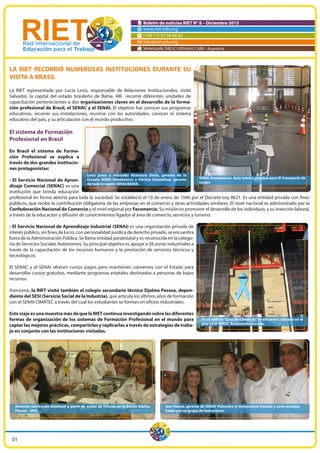 Boletín de noticias RIET N° 8 – Diciembre 2015
www.riet-edu.org
(+54 11) 53 54 66 62
info@riet-edu.org
Venezuela 340 (C1095AAH) CABA - Argentina
LA RIET RECORRIÓ NUMEROSAS INSTITUCIONES DURANTE SU
VISITA A BRASIL
La RIET representada por Lucía Levis, responsable de Relaciones Institucionales, visitó
Salvador, la capital del estado brasileño de Bahia. Allí recorrió diferentes unidades de
capacitación pertenecientes a dos organizaciones claves en el desarrollo de la forma-
ción profesional de Brasil, el SENAC y el SENAI. El objetivo fue conocer sus programas
educativos, recorrer sus instalaciones, reunirse con las autoridades, conocer el sistema
educativo del país, y su articulación con el mundo productivo.
El sistema de Formación
Profesional en Brasil
En Brasil el sistema de Forma-
ción Profesional se explica a
través de dos grandes institucio-
nes protagonistas:
- El Servicio Nacional de Apren-
dizaje Comercial (SENAC) es una
institución que brinda educación
profesional en forma abierta para toda la sociedad. Se estableció el 10 de enero de 1946 por el Decreto-Ley 8621. Es una entidad privada con fines
públicos, que recibe la contribución obligatoria de las empresas en el comercio y otras actividades similares. El nivel nacional es administrado por la
Confederación Nacional de Comercio y el nivel regional por Fecomercio. Su misión es promover el desarrollo de los individuos, y su inserción laboral,
a través de la educación y difusión de conocimientos ligados al área de comercio, servicios y turismo.
- El Servicio Nacional de Aprendizaje Industrial (SENAI) es una organización privada de
interés público, sin fines de lucro, con personalidad jurídica de derecho privado, se encuentra
fuera de la Administración Pública. Se llama entidad paraestatal y es reconocida en la catego-
ría de Servicios Sociales Autónomos. Su principal objetivo es apoyar a 28 zonas industriales a
través de la capacitación de los recursos humanos y la prestación de servicios técnicos y
tecnológicos.
El SENAC y el SENAI ofrecen cursos pagos pero mantienen convenios con el Estado para
desarrollar cursos gratuitos, mediante programas estatales destinados a personas de bajos
recursos.
Asimismo, la RIET visitó también el colegio secundario técnico Djalma Pessoa, depen-
diente del SESI (Servicio Social de la Industria), que articula los últimos años de formación
con el SENAI CIMATEC a través del cual los estudiantes se forman en oficios industriales.
Este viaje es una muestra más de que la RIET continua investigando sobre las diferentes
formas de organización de los sistemas de Formación Profesional en el mundo para
captar las mejores prácticas, compartirlas y replicarlas a través de estrategias de traba-
jo en conjunto con las instituciones visitadas.
SENAI Dendezeiros. Aula teórico-práctica para El transporte de
cargas.
Levis junto a Adroaldo Alcântara Dória, gerente de la
Escuela SENAI Dendezeiros y Patrícia Evantelista, gerente
de toda la región SENAI BAHIA.
En el edifício “Casa do Comércio” se encuentra ubicado en el
piso 10 el SENAC Restaurante Escuela.
Alumnos fabricando biodiesel a partir de aceite de frituras en la Escola Djalma
Pessoa – SESI.
Ana Passos, gerente de SENAC Pelouriho el Restaurante Escuela y Levis acompa-
ñadas por un grupo de instructores.
01
 