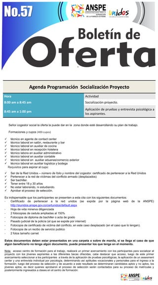 No.57 
Agenda Programación Socialización Proyecto 
Hora 
Actividad 
8:00 am a 8:45 am 
Socialización proyecto. 
8:45 am a 1:00 pm 
Aplicación de pruebas y entrevista psicológica a los aspirantes. 
Señor cogestor social la oferta la puede dar en la zona donde esté desarrollando su plan de trabajo. Formaciones y cupos (400 cupos) 
técnico en agente de contact center 
técnico laboral en salón, restaurante y bar 
técnico laboral en auxiliar de cocina 
técnico laboral en recepción hotelera 
técnico labora en auxiliar administrativo 
técnico laboral en auxiliar contable 
técnico laboral en auxiliar aduanas/comercio exterior 
técnico laboral en auxiliar logística y bodega Requisitos para aspirar al cupo: 
Ser de la Red Unidos – número de folio y nombre del cogestor. certificado de pertenecer a la Red Unidos 
Pertenecer a la red de víctimas del conflicto armado (desplazados) 
Ser bachiller. 
Tener entre 18 y 30 años 
No estar laborando, ni estudiando. 
Aprobar el proceso de selección. Es indispensable que los participantes se presenten a esta cita con los siguientes documentos: 
-Certificado de pertenecer a la red unidos (se expide por la página web de la ANSPE) http://siunidos.anspe.gov.co/certunidos/default.aspx 
-Hoja de vida minerva diligenciada 
-2 fotocopias de cedula ampliadas al 150% 
-Fotocopia de diploma de bachiller o acta de grado 
-Pasado judicial de la policía (el que se expide por internet) 
-Fotocopia de certificado de victima del conflicto, en este caso desplazado (en el caso que lo tengan). 
-Fotocopia de un recibo de servicio publico 
-2 fotos tamaño carnet Estos documentos deben estar presentados en una carpeta o sobre de manila, si se llega el caso de que algún beneficiario no tenga algún documento, puede presentar los que tenga en el momento. Nota: acceso centro de formación para el trabajo, realizará un primer acercamiento con los participantes para socializar el proyecto con los jóvenes aspirantes a las diferentes becas ofrecidas, cabe destacar que acceso, luego de este primer acercamiento seleccionar a los participantes a través de la aplicación de pruebas psicológicas, la aplicación de un assesment center y una entrevista individual por psicología, determinando así aptitudes vocacionales y personales para el ingreso a la formación; luego del proceso de selección y de acuerdo a este resultado se determinaran candidatos aptos y no aptos, los jóvenes aptos, es decir quienes aprobaron el proceso de selección serán contactados para su proceso de matrículas y posteriormente ingresados a clases en el centro de formación. 