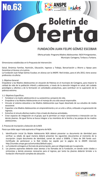 No.63 
FUNDACIÓN JUAN FELIPE GÓMEZ ESCOBAR Oferta privada -Programa Madres Adolescentes- M/A Primigestantes. 
Municipio: Cartagena, Turbaco y Turbana. Dimensiones establecidas en la Propuesta de Intervención: Salud, Dinámica Familiar, Nutrición, Educación, Ingresos y Trabajo, Bancarización y Ahorro y Apoyo para Garantizar el Acceso a la Justicia. La Fundación Juan Felipe Gómez Escobar, en alianza con la ANSPE- Red Unidos, para el año 2015, tiene acceso preferente a la oferta: 1. Objetivo General: Empoderar a las Madres Adolescentes en situación de Pobreza en el municipio de Cartagena, para mejorar la calidad de vida de la población infantil y adolescente, a través de la atención integral en salud, del cuidado psicológico y afectivo y de la formación en actividades productivas, para contribuir en la superación de la pobreza extrema. 1.1. Objetivos Específicos: 
•Fortalecer a la madre adolescente en su autoestima y proyecto de vida. 
•Empoderar a las Madres Adolescentes en el manejo de una vida sexual responsable. 
•Vincular al sistema educativo a las Madres Adolescentes que hayan desertado de sus estudios de media vocacional. 
•Capacitar a las Madres Adolescentes en emprendimiento y en un arte u oficio, enfocado a la generación de ingresos. 
•Estrechar el vínculo afectivo madre e hijo a través de diversas actividades. 
•Crear espacios de integración en el grupo, que le permitan un mejor conocimiento e interacción con las demás jóvenes. De igual forma se busca integrar a los miembros de la familia y las parejas de las madres adolescentes. 
2. Proceso de Inscripción y Selección de la M/A Pasos que debe seguir toda aspirante al Programa de M/A: 
1.Identificación inicial (la Madre Adolescente M/A deberá presentar su documento de identidad para verificar su edad), de igual manera deberá presentar los siguientes documentos al momento de la inscripción: (copia documento de identidad, carnet de salud o SISBEN, 2 fotos de 3X4 fondo azul- Certificado de pertenecer a la Red Unidos (se expide por la página de la ANSPE Internet) http://siunidos.anspe.gov.co/certunidos/default.aspx ). 
2.La Fundación entregará un formato de preinscripción, para ser diligenciado por la aspirante. 
3.Las jóvenes aspirantes deberán estar atentas a los llamados de la Fundación, en donde serán citadas a entrevistas y demás procesos necesarios para el ingreso, por tanto las jóvenes deberán brindar a la fundación información completa de ubicación.  