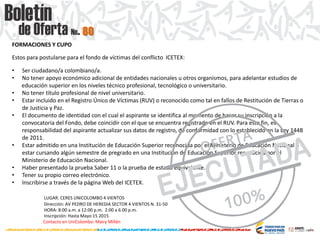 FORMACIONES Y CUPO
Estos para postularse para el fondo de víctimas del conflicto ICETEX:
• Ser ciudadano/a colombiano/a.
• No tener apoyo económico adicional de entidades nacionales u otros organismos, para adelantar estudios de
educación superior en los niveles técnico profesional, tecnológico o universitario.
• No tener título profesional de nivel universitario.
• Estar incluido en el Registro Único de Víctimas (RUV) o reconocido como tal en fallos de Restitución de Tierras o
de Justicia y Paz.
• El documento de identidad con el cual el aspirante se identifica al momento de hacer su inscripción a la
convocatoria del Fondo, debe coincidir con el que se encuentra registrado en el RUV. Para este fin, es
responsabilidad del aspirante actualizar sus datos de registro, de conformidad con lo establecido en la Ley 1448
de 2011.
• Estar admitido en una Institución de Educación Superior reconocida por el Ministerio de Educación Nacional o
estar cursando algún semestre de pregrado en una Institución de Educación Superior reconocida por el
Ministerio de Educación Nacional.
• Haber presentado la prueba Saber 11 o la prueba de estado equivalente.
• Tener su propio correo electrónico.
• Inscribirse a través de la página Web del ICETEX.
LUGAR: CERES UNICOLOMBO 4 VIENTOS
Dirección: AV PEDRO DE HEREDIA SECTOR 4 VIENTOS N. 31-50
HORA: 8:00 a.m. a 12:00 p.m. 2:00 a 6.00 p.m.
Inscripción: Hasta Mayo 15 2015
Contacto en UniColombo: Mairy Millán
80
 