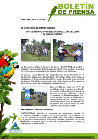 Manizales, abril 24 de 2012



En instalaciones del Batallón Ayacucho

      CON SIEMBRA DE 200 ÁRBOLES CORPOCALDAS CELEBRÓ
                     EL DÍA DE LA TIERRA




La Corporación Autónoma Regional de Caldas –CORPOCALDAS, celebró el
pasado 21 de abril el Día de la Tierra (fecha oficial: 22 de abril) con la siembra
de 200 árboles en instalaciones del Batallón Ayacucho de Manizales.

La jornada estuvo liderada por integrantes del Grupo Ambiental de la
Corporación, acompañada por estudiantes del Instituto Integrado La sultana y
apoyada por el Comandante del Batallón Ayacucho de Caldas, lugar donde se
sembraron 200 árboles ornamentales entre San Joaquines, Francesinos y
Siete Cueros en la Plaza de Banderas de la Institución.

                                     Esta actividad se realizó con el fin de
                                     sensibilizar sobre el cuidado y protección
                                     del planeta, igualmente como tributo a los
                                     soldados caídos en combate por lo cual el
                                     Comandante del Batallón Ayacucho Juan
                                     Carlos Correa Guzmán lo denominó el
                                     Parque de Los Héroes, ofreció su apoyo
                                     para continuar con estas actividades a fin
                                     de generar vida y la posibilidad de tener
                                     un pulmón para nuestra ciudad.

Estrategias de Desarrollo Sostenible

CORPOCALDAS adelanta la estrategia de restauración vegetal de
ecosistemas deteriorados o con poca cobertura vegetal con el propósito de
que los bosques recuperen su funcionalidad, estructura y composición para
que se garanticen los bienes y servicios ambientales, siendo uno de los más
importantes el recurso agua, el cual en las microcuencas es captado y
regulado por la masa forestal.
 