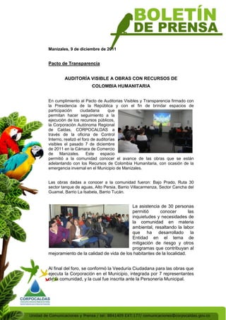 Manizales, 9 de diciembre de 2011


Pacto de Transparencia


        AUDITORÍA VISIBLE A OBRAS CON RECURSOS DE
                      COLOMBIA HUMANITARIA


En cumplimiento al Pacto de Auditorias Visibles y Transparencia firmado con
la Presidencia de la República y con el fin de brindar espacios de
participación     ciudadana       que
permitan hacer seguimiento a la
ejecución de los recursos públicos,
la Corporación Autónoma Regional
de Caldas, CORPOCALDAS a
través de la oficina de Control
Interno, realizó el foro de auditorías
visibles el pasado 7 de diciembre
de 2011 en la Cámara de Comercio
de Manizales.         Este espacio
permitió a la comunidad conocer el avance de las obras que se están
adelantando con los Recursos de Colombia Humanitaria, con ocasión de la
emergencia invernal en el Municipio de Manizales.


Las obras dadas a conocer a la comunidad fueron: Bajo Prado, Ruta 30
sector tanque de aguas, Alto Persia, Barrio Villacarmenza, Sector Cancha del
Guamal, Barrio La Isabela, Barrio Tucán.


                                         La asistencia de 30 personas
                                         permitió      conocer        las
                                         inquietudes y necesidades de
                                         la comunidad en materia
                                         ambiental, resaltando la labor
                                         que ha desarrollado la
                                         Entidad en el tema de
                                         mitigación de riesgo y otros
                                         programas que contribuyan al
mejoramiento de la calidad de vida de los habitantes de la localidad.


Al final del foro, se conformó la Veeduría Ciudadana para las obras que
ejecuta la Corporación en el Municipio, integrada por 7 representantes
de la comunidad, y la cual fue inscrita ante la Personería Municipal.
 