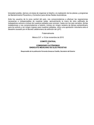 brevedad posible, darnos a la tarea de organizar el diseño y la realización de los planes y programas
de Mantenimiento Preventivo y Correctivo para dichas Redes Automáticas.
Ante los usuarios de la zona central del país, nos comprometemos a efectuar las reparaciones
necesarias e indispensables de nuestras redes, aprovechando la mano de obra calificada de
trabajadores activos e incluso de nuestros jubilados que conocen, hasta con los ojos cerrados, dichas
instalaciones y nos comprometemos a hacerlo, incluso sin ningún reclamo de tiempo extraordinario
para los activos y sin ningún ingreso para nuestros jubilados, como una aportación voluntaria ante el
desastre causado por el decreto calderoniano de extinción de LyFC.
Fraternalmente
México D.F. a 16 de noviembre de 2010
COMITÉ CENTRAL
Y
COMISIONES AUTÓNOMAS
SINDICATO MEXICANO DE ELECTRICISTAS
Responsable de la publicación Fernando Amezcua Castillo, Secretario del Exterior
 