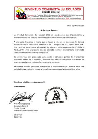 24 de agosto del 2012

                                  Boletín de Prensa
La Juventud Comunista del Ecuador (JCE) en coordinación con organizaciones y
movimientos sociales locales y nacionales convoca a los medios de comunicación:

A una rueda de prensa, la misma que se llevará a cabo en los exteriores del Consejo
Nacional Electoral, en la Ciudad de Quito, el día 27 de agosto de 2012 a partir de las 9:00.
Esta rueda de prensa tiene el objetivo de solicitar a dicho organismo la REVISIÓN Y
RESOLUCIÓN sobre un presunto caso de peculado en el que se encontraría involucrado
una autoridad provincial de elección popular.

 La solicitud que será presentada, parte desde la convicción política de defender los
postulados reales de la izquierda, denunciar los actos de corrupción y defender los
intereses populares de cualquier funcionario que los atente.

Ratificamos nuestros principios democráticos y revolucionarios por avanzar hacia una
sociedad justa y equitativa en base al cumplimiento estricto de la Constitución y la ley.




Con alegre rebeldía………. Avanzamos!!!

Atentamente:




Juan Francisco Torres
Secretario General
Comité Central
Juventud Comunista del Ecuador

095230430
084187184
 