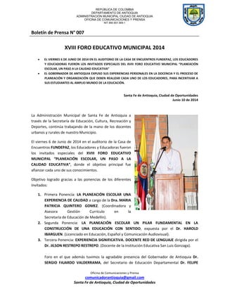 REPÚBLICA DE COLOMBIA
DEPARTAMENTO DE ANTIOQUIA
ADMINISTRACIÓN MUNICIPAL CIUDAD DE ANTIOQUIA
OFICINA DE COMUNICACIONES Y PRENSA
NIT 890.907.569-1
Oficina de Comunicaciones y Prensa
comunicadorantioquia@gmail.com
Santa Fe de Antioquia, Ciudad de Oportunidades
Boletín de Prensa N° 007
XVIII FORO EDUCATIVO MUNICIPAL 2014
 EL VIERNES 6 DE JUNIO DE 2014 EN EL AUDITORIO DE LA CASA DE ENCUENTROS FUNDEPAZ, LOS EDUCADORES
Y EDUCADORAS FUERON LOS INVITADOS ESPECIALES DEL XVIII FORO EDUCATIVO MUNICIPAL “PLANEACIÓN
ESCOLAR, UN PASO A LA CALIDAD EDUCATIVA”
 EL GOBERNADOR DE ANTIOQUIA EXPUSO SUS EXPERIENCIAS PERSONALES EN LA DOCENCIA Y EL PROCESO DE
PLANEACIÓN Y ORGANIZACIÓN QUE DEBEN REALIZAR CADA UNO DE LOS EDUCADORES, PARA INCENTIVAR A
SUS ESTUDIANTES AL AMPLIO MUNDO DE LA EDUCACIÓN.
Santa Fe de Antioquia, Ciudad de Oportunidades
Junio 10 de 2014
La Administración Municipal de Santa Fe de Antioquia a
través de la Secretaría de Educación, Cultura, Recreación y
Deportes, continúa trabajando de la mano de los docentes
urbanos y rurales de nuestro Municipio.
El viernes 6 de Junio de 2014 en el auditorio de la Casa de
Encuentros FUNDEPAZ, los Educadores y Educadoras fueron
los invitados especiales del XVIII FORO EDUCATIVO
MUNICIPAL “PLANEACIÓN ESCOLAR, UN PASO A LA
CALIDAD EDUCATIVA”, donde el objetivo principal fue
afianzar cada uno de sus conocimientos.
Objetivo logrado gracias a las ponencias de los diferentes
Invitados:
1. Primera Ponencia: LA PLANEACIÓN ESCOLAR UNA
EXPERIENCIA DE CALIDAD a cargo de la Dra. MARIA
PATRICIA QUINTERO GOMEZ. (Coordinadora y
Asesora Gestión Currículo en la
Secretaría de Educación de Medellín).
2. Segunda Ponencia: LA PLANEACIÓN ESCOLAR UN PILAR FUNDAMENTAL EN LA
CONSTRUCCIÓN DE UNA EDUCACIÓN CON SENTIDO, expuesta por el Dr. HAROLD
IBARGUEN. (Licenciado en Educación, Español y Comunicación Audiovisual).
3. Tercera Ponencia: EXPERIENCIA SIGNIFICATIVA. DOCENTE RED DE LENGUAJE dirigida por el
Dr. JILSON RESTREPO RESTREPO. (Docente de la Institución Educativa San Luis Gonzaga).
Foro en el que además tuvimos la agradable presencia del Gobernador de Antioquia Dr.
SERGIO FAJARDO VALDERRAMA, del Secretario de Educación Departamental Dr. FELIPE
 