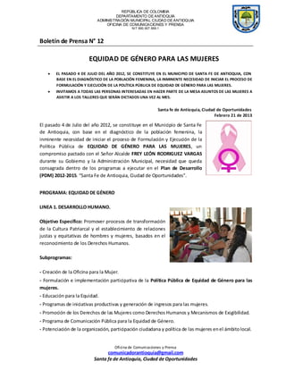 REPÚBLICA DE COLOMBIA
                                    DEPARTAMENTO DE ANTIOQUIA
                            ADMINISTRACIÓN MUNICIPAL CIUDAD DE ANTIOQUIA
                                OFICINA DE COMUNICACIONES Y PRENSA
                                               NIT 890.907.569-1



Boletín de Prensa N° 12

                        EQUIDAD DE GÉNERO PARA LAS MUJERES
        EL PASADO 4 DE JULIO DEL AÑO 2012, SE CONSTITUYE EN EL MUNICIPIO DE SANTA FE DE ANTIOQUIA, CON
        BASE EN EL DIAGNÓSTICO DE LA POBLACIÓN FEMENINA, LA INMINENTE NECESIDAD DE INICIAR EL PROCESO DE
        FORMULACIÓN Y EJECUCIÓN DE LA POLÍTICA PÚBLICA DE EQUIDAD DE GÉNERO PARA LAS MUJERES.
        INVITAMOS A TODAS LAS PERSONAS INTERESADAS EN HACER PARTE DE LA MESA ASUNTOS DE LAS MUJERES A
        ASISTIR A LOS TALLERES QUE SERÁN DICTADOS UNA VEZ AL MES.


                                                               Santa fe de Antioquia, Ciudad de Oportunidades
                                                                                            Febrero 21 de 2013

El pasado 4 de Julio del año 2012, se constituye en el Municipio de Santa Fe
de Antioquia, con base en el diagnóstico de la población femenina, la
inminente necesidad de iniciar el proceso de Formulación y Ejecución de la
Política Pública de EQUIDAD DE GÉNERO PARA LAS MUJERES, un
compromiso pactado con el Señor Alcalde FREY LEÓN RODRIGUEZ VARGAS
durante su Gobierno y la Administración Municipal, necesidad que queda
consagrada dentro de los programas a ejecutar en el Plan de Desarrollo
(PDM) 2012-2015. “Santa Fe de Antioquia, Ciudad de Oportunidades”.


PROGRAMA: EQUIDAD DE GÉNERO

LINEA 1. DESARROLLO HUMANO.

Objetivo Específico: Promover procesos de transformación
de la Cultura Patriarcal y el establecimiento de relaciones
justas y equitativas de hombres y mujeres, basados en el
reconocimiento de los Derechos Humanos.

Subprogramas:

- Creación de la Oficina para la Mujer.
- Formulación e implementación participativa de la Política Pública de Equidad de Género para las
mujeres.
- Educación para la Equidad.
- Programas de iniciativas productivas y generación de ingresos para las mujeres.
- Promoción de los Derechos de las Mujeres como Derechos Humanos y Mecanismos de Exigibilidad.
- Programa de Comunicación Pública para la Equidad de Género.
- Potenciación de la organización, participación ciudadana y política de las mujeres en el ámbito local.


                                     Ofi ci na de Comuni ca ciones y Prensa
                                comunicadorantioquia@gmail.com
                          Santa fe de Antioquia, Ciudad de Oportunidades
 