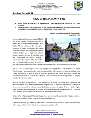 REPÚBLICA DE COLOMBIA
                                   DEPARTAMENTO DE ANTIOQUIA
                           ADMINISTRACIÓN MUNICIPAL CIUDAD DE ANTIOQUIA
                               OFICINA DE COMUNICACIONES Y PRENSA
                                             NIT 890.907.569-1



Boletín de Prensa N° 14

                              INICIO DE SEMANA SANTA 2.013
       HEMOS PRESENCIADO UN INICIO DE SEMANA SANTA 2.013 LLENA DE FERVOR, ALEGRÍA, FE, PAZ Y GRAN
        DEVOCIÓN.
       CABE RESALTAR EL EJEMPLO DE CIVISMO DE LAS PERSONAS QUE HAN ASISTIDO A ESTOS ACTOS RELIGIOSOS,
        ADEMÁS DE LA BUENA MOVILIDAD DEBIDO A LOS CIERRES OPORTUNOS DE LAS VÍAS.


                                                             Santa fe de Antioquia, Ciudad de Oportunidades
                                                                                          Marzo 26 de 2.013

La Semana Santa ha sido por más de 350 años
uno de los mayores referentes culturales en
toda la nación. Cada año se congregan en la
Ciudad Madre habitantes del municipio y
visitantes de todos los rincones del mundo
para celebrar este acto religioso de la Iglesia
Cristiana Católica que no elige razas, culturas,
ni clases sociales. Un acto de humildad en el
que recordamos la pasión, muerte y
resurrección de nuestro señor Jesucristo y
que vivimos adecuadamente en la medida en
que lo acompañamos con nuestras oraciones, sacrificios y reconocimiento de nuestros pecados.

Este año como en los anteriores, hemos presenciado un inicio de Semana Santa 2.013 llena de fervor,
alegría, fe, paz y gran devoción. Los imponentes santos, los fieles cargueros y la comunidad que paso
a paso demuestran su voto de amor y reflexión, conforman uno de los actos más valiosos que
pudiera presenciarse en Santa fe de Antioquia, un escenario colonial que engrandece la magia y
santidad de esta celebración.

Hasta el momento se han llevado a cabo algunos conciertos del Festival de Música Religiosa que
tradicionalmente están inmersos dentro de la programación, la procesión inaugural del Domingo de
Ramos conmemorando la entrada triunfal de Jesús a Jerusalén, la capital de la fe y de la religión
judía, procesión acompañada de las misas y confesiones celebradas en La Catedral, el Templo de
Santa Bárbara, Nuestra Señora de Chiquinquirá, Iglesia de Jesús Nazareno.

Cabe resaltar el Ejemplo de Civismo de las personas que han asistido a estos actos religiosos, además
de la buena movilidad debido a los cierres oportunos de las vías.

Esperamos entonces que al finalizar esta Semana Mayor sean muchas más las bendiciones recibidas y
sobre todo muchísima Paz y Tolerancia en los corazones de los fieles.


                                    Oficina de Comunicaciones y Prensa
                                comunicadorantioquia@gmail.com
                          Santa fe de Antioquia, Ciudad de Oportunidades
 