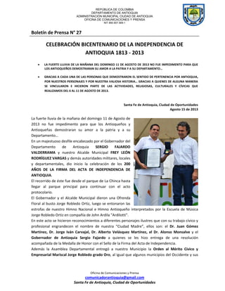 REPÚBLICA DE COLOMBIA
DEPARTAMENTO DE ANTIOQUIA
ADMINISTRACIÓN MUNICIPAL CIUDAD DE ANTIOQUIA
OFICINA DE COMUNICACIONES Y PRENSA
NIT 890.907.569-1
Oficina de Comunicaciones y Prensa
comunicadorantioquia@gmail.com
Santa Fe de Antioquia, Ciudad de Oportunidades
Boletín de Prensa N° 27
CELEBRACIÓN BICENTENARIO DE LA INDEPENDENCIA DE
ANTIOQUIA 1813 - 2013
 LA FUERTE LLUVIA DE LA MAÑANA DEL DOMINGO 11 DE AGOSTO DE 2013 NO FUE IMPEDIMENTO PARA QUE
LOS ANTIOQUEÑOS DEMOSTRARAN SU AMOR A LA PATRIA Y A SU DEPARTAMENTO…
 GRACIAS A CADA UNA DE LAS PERSONAS QUE DEMOSTRARON EL SENTIDO DE PERTENENCIA POR ANTIOQUIA,
POR NUESTROS PERSONAJES Y POR NUESTRA VALIOSA HISTORIA… GRACIAS A QUIENES DE ALGUNA MANERA
SE VINCULARON E HICIERON PARTE DE LAS ACTIVIDADES, RELIGIOSAS, CULTURALES Y CÍVICAS QUE
REALIZAMOS DEL 6 AL 11 DE AGOSTO DE 2013.
Santa Fe de Antioquia, Ciudad de Oportunidades
Agosto 15 de 2013
La fuerte lluvia de la mañana del domingo 11 de Agosto de
2013 no fue impedimento para que los Antioqueños y
Antioqueñas demostraran su amor a la patria y a su
Departamento…
En un majestuoso desfile encabezado por el Gobernador del
Departamento de Antioquia SERGIO FAJARDO
VALDERRAMA y nuestro Alcalde Municipal FREY LEÓN
RODRÍGUEZ VARGAS y demás autoridades militares, locales
y departamentales, dio inicio la celebración de los 200
AÑOS DE LA FIRMA DEL ACTA DE INDEPENDENCIA DE
ANTIOQUIA.
El recorrido de éste fue desde el parque de La Chinca hasta
llegar al parque principal para continuar con el acto
protocolario.
El Gobernador y el Alcalde Municipal dieron una Ofrenda
Floral al busto Jorge Robledo Ortiz, luego se entonaron las
estrofas de nuestro Himno Nacional e Himno Antioqueño interpretados por la Escuela de Música
Jorge Robledo Ortiz en compañía de John Ardila "Ardilotti".
En este acto se hicieron reconocimientos a diferentes personajes ilustres que con su trabajo cívico y
profesional engrandecen el nombre de nuestra “Ciudad Madre”, ellos son: el Dr. Juan Gómez
Martínez, Dr. Jorge Iván Carvajal, Dr. Alberto Velásquez Martínez, el Dr. Alonso Monsalve y el
Gobernador de Antioquia Sergio Fajardo a quienes se les hizo entrega de una resolución
acompañada de la Medalla de Honor con el Sello de la Firma del Acta de Independencia.
Además la Asamblea Departamental entregó a nuestro Municipio la Orden al Mérito Cívico y
Empresarial Mariscal Jorge Robledo grado Oro, al igual que algunos municipios del Occidente y sus
 