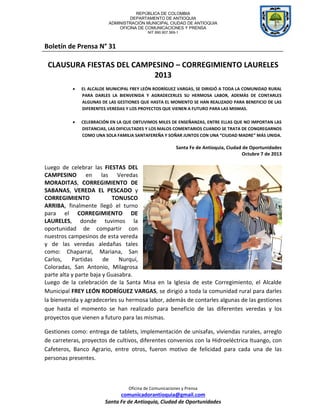 REPÚBLICA DE COLOMBIA
DEPARTAMENTO DE ANTIOQUIA
ADMINISTRACIÓN MUNICIPAL CIUDAD DE ANTIOQUIA
OFICINA DE COMUNICACIONES Y PRENSA
NIT 890.907.569-1
Oficina de Comunicaciones y Prensa
comunicadorantioquia@gmail.com
Santa Fe de Antioquia, Ciudad de Oportunidades
Boletín de Prensa N° 31
CLAUSURA FIESTAS DEL CAMPESINO – CORREGIMIENTO LAURELES
2013
 EL ALCALDE MUNICIPAL FREY LEÓN RODRÍGUEZ VARGAS, SE DIRIGIÓ A TODA LA COMUNIDAD RURAL
PARA DARLES LA BIENVENIDA Y AGRADECERLES SU HERMOSA LABOR, ADEMÁS DE CONTARLES
ALGUNAS DE LAS GESTIONES QUE HASTA EL MOMENTO SE HAN REALIZADO PARA BENEFICIO DE LAS
DIFERENTES VEREDAS Y LOS PROYECTOS QUE VIENEN A FUTURO PARA LAS MISMAS.
 CELEBRACIÓN EN LA QUE OBTUVIMOS MILES DE ENSEÑANZAS, ENTRE ELLAS QUE NO IMPORTAN LAS
DISTANCIAS, LAS DIFICULTADES Y LOS MALOS COMENTARIOS CUANDO SE TRATA DE CONGREGARNOS
COMO UNA SOLA FAMILIA SANTAFEREÑA Y SOÑAR JUNTOS CON UNA “CIUDAD MADRE” MÁS UNIDA.
Santa Fe de Antioquia, Ciudad de Oportunidades
Octubre 7 de 2013
Luego de celebrar las FIESTAS DEL
CAMPESINO en las Veredas
MORADITAS, CORREGIMIENTO DE
SABANAS, VEREDA EL PESCADO y
CORREGIMIENTO TONUSCO
ARRIBA, finalmente llegó el turno
para el CORREGIMIENTO DE
LAURELES, donde tuvimos la
oportunidad de compartir con
nuestros campesinos de esta vereda
y de las veredas aledañas tales
como: Chaparral, Mariana, San
Carlos, Partidas de Nurquí,
Coloradas, San Antonio, Milagrosa
parte alta y parte baja y Guasabra.
Luego de la celebración de la Santa Misa en la Iglesia de este Corregimiento, el Alcalde
Municipal FREY LEÓN RODRÍGUEZ VARGAS, se dirigió a toda la comunidad rural para darles
la bienvenida y agradecerles su hermosa labor, además de contarles algunas de las gestiones
que hasta el momento se han realizado para beneficio de las diferentes veredas y los
proyectos que vienen a futuro para las mismas.
Gestiones como: entrega de tablets, implementación de unisafas, viviendas rurales, arreglo
de carreteras, proyectos de cultivos, diferentes convenios con la Hidroeléctrica Ituango, con
Cafeteros, Banco Agrario, entre otros, fueron motivo de felicidad para cada una de las
personas presentes.
 