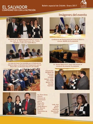 Boletín especial de CALMA– Enero 2017
Momento de la llegada de autoridades al evento. De
izq. A der. Dr. Herbert Betancourt, Dra. Violeta
Menjivar y Licda. Ana Josefa Blanco.
Conferencia de Prensa previa en la que se dieron a
conocer detalles de la propuesta.
La mesa de honor fue presidida por el Gabinete de
Salud en pleno, la Directora de Cooperación para el
Desarrollo y la Directora Ejecutiva de CALMA.
Dr. Herbert Betancourt, asesor del proceso al
momento de presentar la propuesta.
Licda. Ana
Josefa
Blanco,
Directora
Ejecutiva de
CALMA.
Ing. Ryna Garay
Araniva,
Directora de
Cooperación
para el
Desarrollo,
Licda. Ana
Josefa Blanco y
Dr. Eduardo
Espinoza,
Viceministro de
Salud.
Coordinador
Residente de
Naciones
Unidas
Christian
Salazar, Licda.
Ana Josefa
Blanco y Dr.
Eduardo
Espinoza.
 