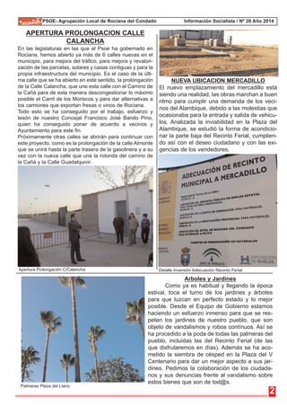 PSOE- Agrupación Local de Rociana del Condado Información Socialista / Nº 28 Año 2014 
APERTURA PROLONGACION CALLE 
CALANCHA 
En las legislaturas en las que el Psoe ha gobernado en 
Rociana, hemos abierto ya más de 6 calles nuevas en el 
municipio, para mejora del tráfico, para mejora y revalori-zación 
de las parcelas, solares y casas contiguas y para la 
propia infraestructura del municipio. Es el caso de la últi-ma 
calle que se ha abierto en este sentido, la prolongación 
de la Calle Calancha, que une esta calle con el Camino de 
la Cañá para de esta manera descongestionar lo máximo 
posible el Carril de los Moriscos y para dar alternativas a 
los camiones que exportan fresas o vinos de Rociana. 
Todo esto se ha conseguido por el trabajo, esfuerzo y 
tesón de nuestro Concejal Francisco José Bando Pino, 
quien ha conseguido poner de acuerdo a vecinos y 
Ayuntamiento para este fin. 
Próximamente otras calles se abrirán para continuar con 
este proyecto, como es la prolongación de la calle Almonte 
que se unirá hasta la parte trasera de la gasolinera y a su 
vez con la nueva calle que une la rotonda del camino de 
la Cañá y la Calle Guadalquivir. 
El nuevo emplazamiento del mercadillo está 
siendo una realidad, las obras marchan a buen 
ritmo para cumplir una demanda de los veci-nos 
del Alambique, debido a las molestias que 
ocasionaba para la entrada y salida de vehicu-los. 
Analizada la inviabilidad en la Plaza del 
Alambique, se estudió la forma de acondicio-nar 
la parte baja del Recinto Ferial, cumplien-do 
así con el deseo ciudadano y con las exi-gencias 
2 
NUEVA UBICACION MERCADILLO 
de los vendedores. 
Arboles y Jardines 
Como ya es habitual y llegando la época 
estival, toca el turno de los jardines y árboles 
para que luzcan en perfecto estado y lo mejor 
posible. Desde el Equipo de Gobierno estamos 
haciendo un esfuerzo inmenso para que se res-peten 
los jardines de nuestro pueblo, que son 
objeto de vandalismos y robos contínuos. Así se 
ha procedido a la poda de todas las palmeras del 
pueblo, incluidas las del Recinto Ferial (de las 
que disfrutaremos en días). Además se ha aco-metido 
la siembra de césped en la Plaza del V 
Centenario para dar un mejor aspecto a sus jar-dines. 
Pedimos la colaboración de los ciudada-nos 
y sus denuncias frente al vandalismo sobre 
estos bienes que son de tod@s. 
Apertura Prolongación C/Calancha 
Palmeras Plaza del Llano 
Detalle Inversión Adecuación Recinto Ferial 
 