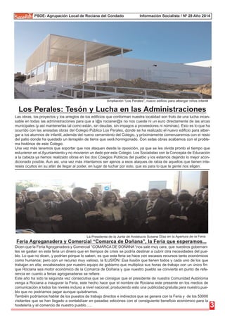 PSOE- Agrupación Local de Rociana del Condado Información Socialista / Nº 28 Año 2014 
Ampliación “Los Perales”, nuevo edificio para albergar niños infantil 
Los Perales: Tesón y Lucha en las Administraciones 
Las obras, los proyectos y los arreglos de los edificios que conforman nuestra localidad son fruto de una lucha incan-sable 
en todas las administraciones para que a l@s rocianer@s no nos cueste ni un euro directamente de las arcas 
municipales (y así mantenerlas tal como están, sin deudas, sin impagos a proveedores ni nóminas). Esto es lo que ha 
ocurrido con las ansiadas obras del Colegio Público Los Perales, donde se ha realizado el nuevo edificio para alber-gar 
a los alumnos de infantil, además del nuevo cerramiento del Colegio, y próximamente comenzaremos con el resto 
del patio donde ha quedado un terraplén de tierra que será hormigonado. Con estas obras acabamos con el proble-ma 
histórico de este Colegio. 
Una vez más tenemos que soportar que nos ataquen desde la oposición, ya que se les olvida pronto el tiempo que 
estuvieron en el Ayuntamiento y no movieron un dedo por este Colegio. Los Socialistas con la Concejala de Educación 
a la cabeza ya hemos realizado obras en los dos Colegios Públicos del pueblo y los estamos dejando lo mejor acon-dicionado 
posible. Aun asi, una vez más intentamos ser ajenos a esos ataques de rabia de aquellos que tienen inte-reses 
ocultos en su afán de llegar al poder, en lugar de luchar por esto, que es para lo que la gente nos eligen. 
3 
La Presidenta de la Junta de Andalucía Susana Díaz en la Apertura de la Feria 
Feria Agroganadera y Comercial “Comarca de Doñana”, la Feria que esperamos... 
Dicen que la Feria Agroganadera y Comercial “COMARCA DE DOÑANA “nos sale muy cara, que nuestros gobernan-tes 
se gastan en esta feria un dinero que en tiempos de crisis se podría destinar a cubrir otra necesidades del pue-blo. 
Lo que no dicen, y podrían porque lo saben, es que esta feria se hace con escasos recursos tanto económicos 
como humanos; pero con un recurso muy valioso, la ILUSIÓN. Esa ilusión que tienen todos y cada uno de los que 
trabajan en ella; encabezados por nuestro equipo de gobierno que multiplica sus horas de trabajo con un único fin: 
que Rociana sea motor económico de la Comarca de Doñana y que nuestro pueblo se convierta en punto de refe-rencia 
en cuanto a ferias agroganaderas se refiere. 
Este año ha sido la segunda vez consecutiva que se consigue que el presidente de nuestra Comunidad Autónoma 
venga a Rociana a inaugurar la Feria, este hecho hace que el nombre de Rociana este presente en los medios de 
comunicación a todos los niveles incluso a nivel nacional; produciendo esto una publicidad gratuita para nuestro pue-blo 
que no podríamos pagar aunque quisiéramos. 
También podríamos hablar de los puestos de trabajo directos e indirectos que se genera con la Feria y de los 50000 
visitantes que se han llegado a contabilizar en pasadas ediciones con el consiguiente beneficio económico para la 
hostelería y el comercio de nuestro pueblo….. 
