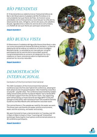 RÍO PRENDITAS
El 18 de diciembre se celebró el tercer Festival de Esferas de
Barro del Observatorio Ciudadano del Río Prenditas en la
comunidad de San Juan Norte de Poás. Se hicieron varias
actividades como el lanzamiento y recorrido por la orilla del río,
observación de aves, refrigerio, carrera de sacos y de caballitos
de palo. Agradecemos a todos los vecinos de la comunidad y
a la ASADA de San Juan Norte por participar activamente.
Seguir leyendo>
>
RÍO BUENA VISTA
El Observatorio Ciudadano del Agua Río Buena Vista llevó a cabo
con sumo entusiasmo el Festival de Esferas de Barro. La fase de
elaboración de las esferas se realizó en el Centro Ecológico
Montaña Verde. La actividad se vio marcada por una gran
participación de los vecinos de la comunidad, quienes
comprometidamente se sumaron al trabajo por los ríos y
colaborar en hacer consciencia sobre la importancia de
preservar los recursos naturales.
Seguir leyendo>
>
DEMOSTRACIÓN
INTERNACIONAL
Caretakers of the Environment International
The 36th Caretakers of the Environment International
Conference was the first ever hybrid CEI conference, allowing for
both physical and virtual participation. Was hosted by Costa Rica
on July 4th - July 8th 2022. The conference was hosted by Golden
Valley School (GVS) and the Fundación Madre Tierra Verde (MTV
Fund) with support from the CEI Alumni Team. The organizing
team will be led by co-hosts Gerardo de Vega (MTV Fund) and
Georgina Grillo (GVS), with assistance from GVS students Daniela
Gutiérrez and Max Meoño who will lead the volunteer team.
The central theme is The people we need for the water we want.
The three main sub themes are water and the environment,
water and the economy, and water and society.
We were honored to have a demonstration on Tuesday, July 5th
2.50pm-4.50pm to lead a 2-hour “Learning Lab” (interactive
workshop), featuring the mud sphere environmental solution to
40 conference participants.
Seguir leyendo>
>
 