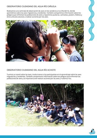 OBSERVATORIO CIUDADANO DEL AGUA RÍO CAÑUELA
Realizamos una caminata de observación de aves en los senderos a la orilla del río, donde
aprendimos sobre las aves migratorias y residentes. También compartimos información sobre los
peligros que enfrentan las poblaciones de aves y repartimos pulseras, camisetas, posters, folletos y
otros artículos alusivos a realizar acciones por las aves.
OBSERVATORIO CIUDADANO DEL AGUA RÍO ACHIOTE
Tuvimos un stand sobre las aves, involucramos a los participantes en el aprendizaje sobre las aves
migratorias y residentes. También compartimos información sobre los peligros que enfrentan las
poblaciones de aves y la importancia de realizar acciones por las aves y nuestros ríos.
 