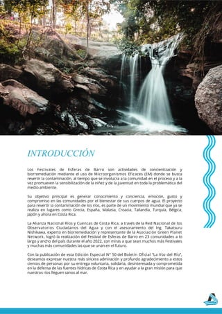Los Festivales de Esferas de Barro son actividades de concientización y
biorremediación mediante el uso de Microorganismos Eficaces (EM) donde se busca
revertir la contaminación, al tiempo que se involucra a la comunidad en el proceso y a la
vez promueven la sensibilización de la niñez y de la juventud en toda la problemática del
medio ambiente.
Su objetivo principal es generar conocimiento y conciencia, emoción, gusto y
compromiso en las comunidades por el bienestar de sus cuerpos de agua. El proyecto
para revertir la contaminación de los ríos, es parte de un movimiento mundial que ya se
realiza en lugares como Grecia, España, Malasia, Croacia, Tailandia, Turquía, Bélgica,
Japón y ahora en Costa Rica.
La Alianza Nacional Ríos y Cuencas de Costa Rica, a través de la Red Nacional de los
Observatorios Ciudadanos del Agua y con el asesoramiento del Ing. Takatsuru
Nishikawa, experto en biorremediación y representante de la Asociación Green Planet
Network, logró la realización del Festival de Esferas de Barro en 23 comunidades a lo
largo y ancho del país durante el año 2022, con miras a que sean muchos más Festivales
y muchas más comunidades las que se unan en el futuro.
Con la publicación de esta Edición Especial N° 50 del Boletín Oficial “La Voz del Río”,
deseamos expresar nuestra más sincera admiración y profundo agradecimiento a estos
cientos de personas por su entrega voluntaria, solidaria, desinteresada y comprometida
en la defensa de las fuentes hídricas de Costa Rica y en ayudar a la gran misión para que
nuestros ríos lleguen sanos al mar.
INTRODUCCIÓN
 