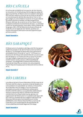 RÍO CAÑUELA
En la finca de la ASADA de Concepción de San Ramón,
se encuentra el río Cañuela que forma algunas caídas de
agua muy bonitas. El Observatorio Ciudadano del Agua
Río Cañuela realizó su Festival de las Esferas de Barro
en conmemoración del Día Mundial de la Tierra. Con
gran alegría, la comunidad se reunió en el río para liberar
las esferas de barro tratadas con Microorganismos
Eficaces, disfrutar de un picnic en el río y hacer Ciencia
Ciudadana mediante el avistamiento de aves. La actividad
contó con 45 participantes, entre ellos, niños y jóvenes de
los grupos 242 y 372 del Movimiento Guías y Scouts de
Costa Rica en la región de San Ramón, quienes con
mucho entusiasmo disfrutaron de esta experiencia por
primera ocasión.
Seguir leyendo>
>
RÍO SARAPIQUÍ
El Observatorio Ciudadano del Agua del Río Sarapiquí
celebró el pasado 21 de abril el Festival de las Esferas
de Barro. La actividad se desarrolló como parte de las
actividades tras la firma de la "Ley N.° 10152 para La
Promoción del Desarrollo Sostenible de La Cuenca del
Río Sarapiquí y La Protección de su Cauce Principal".
Con gran alegría, organizaciones como la Cruz Roja
Costarricense, Guías y Scouts, la Municipalidad de
Sarapiquí, Tecnología EM y la Alianza Nacional Ríos y
Cuencas de Costa Rica se unieron a la comunidad de
Puerto Viejo de Sarapiquí para la liberación de las esferas
al río.
Seguir leyendo>
>
RÍO LIBERIA
Las esferas de barro fueron liberadas el 28 de mayo en el
Panteón del Río Liberia, durante un día de festejo en la
comunidad en el cual también se realizó un Pasacalles
de la Bandera Azul Ecológica. Fue una hermosa
actividad comunal de sensibilización ambiental en
beneficio del Río Liberia y sus quebradas celebrada por
vecinos y vecinas de Liberia, miembros de diversos
comités de la Cruz Roja Costarricense, gracias a la
organización del Observatorio Ciudadano del Agua del
Río Liberia y al apoyo técnico y logístico del Centro de
Recursos Hídricos para Centroamérica y el Caribe
(HIDROCEC), de la Alianza Nacional Ríos y Cuencas de
Costa Rica y con la participación de estudiantes de
Universidad Nacional Sede Regional Chorotega.
Seguir leyendo>
>
 