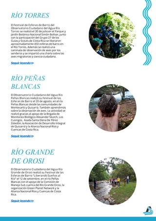 RÍO TORRES
El Festival de Esferas de Barro del
Observatorio Ciudadano del Agua Río
Torres se realizó el 30 de julio en el Parque y
Jardín Botánico Nacional Simón Bolívar, junto
con la participación del Grupo 27 de los
Guías y Scouts de Costa Rica se liberaron
aproximadamente 450 esferas de barro en
el Río Torres. Además se realizó una
caminata de observación de aves por los
senderos y se impartió una charla sobre las
aves migratorias y ciencia ciudadana.
Seguir leyendo>
>
RÍO PEÑAS
BLANCAS
El Observatorio Ciudadano del Agua Río
Peñas Blancas realizó su Festival de las
Esferas de Barro el 20 de agosto, en el río
Peñas Blancas desde las comunidades de
Montecarlo y Quizarrá. También aprendimos
sobre la observación de aves. La actividad se
realizó gracias al apoyo de la Brigada de
Monitoreo Biológico Alexander Skutch, Los
Cusingos, Asada Santa Elena De Pérez
Zeledón, la Asociación de Desarrollo Integral
de Quizarrá y la Alianza Nacional Ríos y
Cuencas de Costa Rica.
Seguir leyendo>
>
El Observatorio Ciudadano del Agua Río
Grande de Orosi realizó su Festival de las
Esferas de Barro “Liberando Sueños al
Río” el 12 de setiembre, en el río Peñas
Blancas con el apoyo de la Comisión de
Manejo Sub cuenca del Río Grande Orosi, la
organización Green Planet Network y la
Alianza Nacional Ríos y Cuencas de Costa
Rica.
Seguir leyendo>
>
RÍO GRANDE
DE OROSI
 