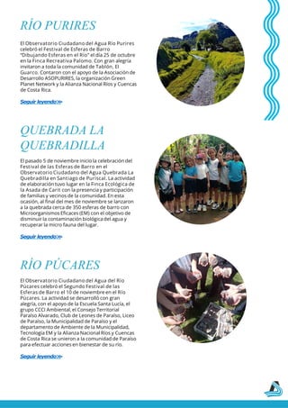 RÍO PURIRES
El Observatorio Ciudadano del Agua Río Purires
celebró el Festival de Esferas de Barro
“Dibujando Esferas en el Río” el día 25 de octubre
en la Finca Recreativa Palomo. Con gran alegría
invitaron a toda la comunidad de Tablón, El
Guarco. Contaron con el apoyo de la Asociación de
Desarrollo ASOPURIRES, la organización Green
Planet Network y la Alianza Nacional Ríos y Cuencas
de Costa Rica.
Seguir leyendo>
>
QUEBRADA LA
QUEBRADILLA
El pasado 5 de noviembre inicio la celebración del
Festival de las Esferas de Barro en el
Observatorio Ciudadano del Agua Quebrada La
Quebradilla en Santiago de Puriscal. La actividad
de elaboración tuvo lugar en la Finca Ecológica de
la Asada de Carit con la presencia y participación
de familias y vecinos de la comunidad. En esta
ocasión, al final del mes de noviembre se lanzaron
a la quebrada cerca de 350 esferas de barro con
Microorganismos Eficaces (EM) con el objetivo de
disminuir la contaminación biológicadel agua y
recuperar la micro fauna del lugar.
Seguir leyendo>
>
RÍO PÚCARES
El Observatorio Ciudadano del Agua del Río
Púcares celebró el Segundo Festival de las
Esferas de Barro el 10 de noviembre en el Río
Púcares. La actividad se desarrolló con gran
alegría, con el apoyo de la Escuela Santa Lucía, el
grupo CCCI Ambiental, el Consejo Territorial
Paraíso Alvarado, Club de Leones de Paraíso, Liceo
de Paraíso, la Municipalidad de Paraíso y el
departamento de Ambiente de la Municipalidad,
Tecnología EM y la Alianza Nacional Ríos y Cuencas
de Costa Rica se unieron a la comunidad de Paraíso
para efectuar acciones en bienestar de su río.
Seguir leyendo>
>
 