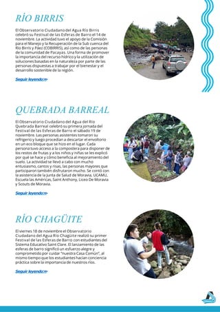 RÍO BIRRIS
El Observatorio Ciudadano del Agua Río Birris
celebró su Festival de las Esferas de Barro el 14 de
noviembre. La actividad tuvo el apoyo de la Comisión
para el Manejo y la Recuperación de la Sub cuenca del
Río Birrís y Páez (COBIRRIS), así como de las personas
de la comunidad de Pacayas. Una forma de promover
la importancia del recurso hídrico y la utilización de
soluciones basadas en la naturaleza por parte de las
personas dispuestas a trabajar por el bienestar y el
desarrollo sostenible de la región.
Seguir leyendo>
>
QUEBRADA BARREAL
El Observatorio Ciudadano del Agua del Río
Quebrada Barreal celebró su primera jornada del
Festival de las Esferas de Barro el sábado 19 de
noviembre. Las personas asistentes tomaron su
refrigerio y luego procedían a descartar el envoltorio
en un eco bloque que se hizo en el lugar. Cada
persona tuvo acceso a la compostera para disponer de
los restos de frutas y a los niños y niñas se les explicó
por qué se hace y cómo beneficia al mejoramiento del
suelo. La actividad se llevó a cabo con mucho
entusiasmo, cantos y risas, las personas mayores que
participaron también disfrutaron mucho. Se contó con
la asistencia de la Junta de Salud de Moravia, UCAMU,
Escuela las Américas, Saint Anthony, Liceo De Moravia
y Scouts de Moravia.
Seguir leyendo>
>
RÍO CHAGÜITE
El viernes 18 de noviembre el Observatorio
Ciudadano del Agua Río Chagüite realizó su primer
Festival de las Esferas de Barro con estudiantes del
Sistema Educativo Saint Clare. El lanzamiento de las
esferas de barro significó un esfuerzo alegre y
comprometido por cuidar “nuestra Casa Común”, al
mismo tiempo que los estudiantes hacían conciencia
práctica sobre la importancia de nuestros ríos.
Seguir leyendo>
>
 