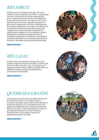 RÍO JORCO
El Observatorio Ciudadano del Agua Río Jorco
celebró su Festival de Esferas de Barro. La actividad
nace por iniciativa del Comité de rescate del Río
Jorco. Un grupo de vecinos de las comunidades de
Vuelta de Jorco de Aserrí, San Ignacio, Chirraca y
Bajos de Jorco de Acosta, quienes comparten un
gran amor y respeto por el Río Jorco. Motivados por
los cambios históricos en el uso que se ha dado al río,
así como por la falta de vinculación y apropiación
ciudadana a las áreas ribereñas decidieron unir
esfuerzos para integrar a la comunidad de manera
participativa, mediante estrategias de ciencia
ciudadana a lo largo de un tramo de 15 km desde el
acueducto del Río Jorco en Cedral de Vuelta de Jorco
de Aserrí, hasta Bajos de Jorco de Palmichal Acosta.
Seguir leyendo>
>
RÍO LAJAS
El Observatorio Ciudadano del Agua Río Lajas
realizó a finales del mes de noviembre su Festival de
Esferas de Barro del Río Lajas, en Cabuya con el
apoyo de la Reserva Natural Absoluta Cabo Blanco, la
ASADA de Cabuya, el grupo Cabuya Recicla y
personas de la comunidad.
Seguir leyendo>
>
QUEBRADA GRANDE
Iniciando el mes de diciembre se celebró el Festival
de las Esferas de Barro en el Observatorio
Ciudadano del Agua Quebrada Grande ubicado en
Barbacoas de Puriscal. La actividad contó con el
apoyo de la ASADA San Juan de Puriscal, la Escuela
Mixta de San Juan, la Municipalidad de Puriscal y la
participación de personas comprometidas y
voluntarias de la comunidad, su presencia
engrandeció nuestra actividad.
Seguir leyendo>
>
 