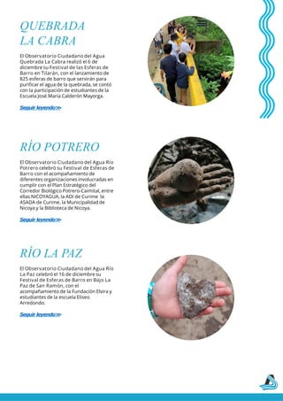 QUEBRADA
LA CABRA
El Observatorio Ciudadano del Agua
Quebrada La Cabra realizó el 6 de
diciembre su Festival de las Esferas de
Barro en Tilarán, con el lanzamiento de
825 esferas de barro que servirán para
purificar el agua de la quebrada, se contó
con la participación de estudiantes de la
Escuela José María Calderón Mayorga.
Seguir leyendo>
>
RÍO POTRERO
El Observatorio Ciudadano del Agua Río
Potrero celebró su Festival de Esferas de
Barro con el acompañamiento de
diferentes organizaciones involucradas en
cumplir con el Plan Estratégico del
Corredor Biológico Potrero-Caimital, entre
ellas NICOYAGUA, la ADI de Curime la
ASADA de Curime, la Municipalidad de
Nicoya y la Biblioteca de Nicoya.
Seguir leyendo>
>
RÍO LA PAZ
El Observatorio Ciudadano del Agua Río
La Paz celebró el 16 de diciembre su
Festival de Esferas de Barro en Bajo La
Paz de San Ramón, con el
acompañamiento de la Fundación Elvira y
estudiantes de la escuela Eliseo
Arredondo.
Seguir leyendo>
>
 