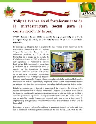 Tolipaz avanza en el fortalecimiento de
la infraestructura social para la
construcción de la paz.
10.000 Personas han recibido la semilla de la paz que Tolipaz, a través
del aprendizaje colectivo, ha sembrado durante 10 años en el territorio
tolimense.
El municipio de Chaparral fue el escenario del más reciente evento promovido por la
Corporación Desarrollo y Paz del TolimaTolipaz. Se trató del Tercer Encuentro
Subregional realizado el 22 y 23 de
Noviembre en el marco de la Escuela de
Ciudadanía en la que en 2013 se adelanta el
curo diplomado de Planeación y Gestión
Participativa. Líderes comunales, campesinos
y miembros de la administración local, y
también de los municipios de Ataco,
Rioblanco y Planadas, fueron los participantes
Encuentro Subregional en Chaparral. Noviembre de 2013
de los contenidos temáticos en comunicación
para el cambio social y enfoque de derechos
humanos para el desarrollo. Con esta cohorte, apoyada por la Gobernación del Tolima y los
municipios, son diez mil los hombres y mujeres en los que Tolipaz ha sembrado la semilla
de la paz en estos diez años, integrando una gran red de facilitadores para el diálogo social.
Brindar herramientas para el logro de la autonomía de los pobladores, ha sido uno de los
vectores fundamentales en el curso de este proceso. La crítica y la expresión de las ideas es
la vía para la manifestación de las problemáticas propias de cada territorio, que obedece a
contextos y dinámicas específicas. La Corporación Desarrollo y Paz del Tolima-Tolipaz ha
querido posibilitar espacios de encuentro intermunicipales para motivar el intercambio de
experiencias y la integración de conocimientos, haciendo de la ciudadanía un activo vital en
la sociedad.
Igualmente, se avanza en la conformación de la Mesa departamental de mujeres víctimas
con la realización de talleres para la comprensión del auto 092 del 2008 y 098 del 2013

 