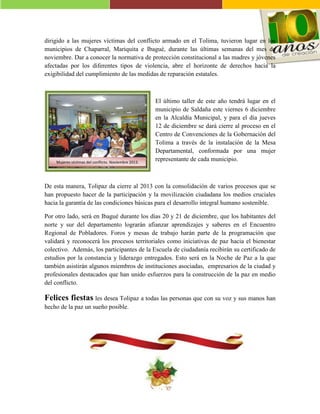 dirigido a las mujeres víctimas del conflicto armado en el Tolima, tuvieron lugar en los
municipios de Chaparral, Mariquita e Ibagué, durante las últimas semanas del mes de
noviembre. Dar a conocer la normativa de protección constitucional a las madres y jóvenes
afectadas por los diferentes tipos de violencia, abre el horizonte de derechos hacia la
exigibilidad del cumplimiento de las medidas de reparación estatales.

Mujeres víctimas del conflicto. Noviembre 2013.

El último taller de este año tendrá lugar en el
municipio de Saldaña este viernes 6 diciembre
en la Alcaldía Municipal, y para el día jueves
12 de diciembre se dará cierre al proceso en el
Centro de Convenciones de la Gobernación del
Tolima a través de la instalación de la Mesa
Departamental, conformada por una mujer
representante de cada municipio.

De esta manera, Tolipaz da cierre al 2013 con la consolidación de varios procesos que se
han propuesto hacer de la participación y la movilización ciudadana los medios cruciales
hacia la garantía de las condiciones básicas para el desarrollo integral humano sostenible.
Por otro lado, será en Ibagué durante los días 20 y 21 de diciembre, que los habitantes del
norte y sur del departamento lograrán afianzar aprendizajes y saberes en el Encuentro
Regional de Pobladores. Foros y mesas de trabajo harán parte de la programación que
validará y reconocerá los procesos territoriales como iniciativas de paz hacia el bienestar
colectivo. Además, los participantes de la Escuela de ciudadanía recibirán su certificado de
estudios por la constancia y liderazgo entregados. Esto será en la Noche de Paz a la que
también asistirán algunos miembros de instituciones asociadas, empresarios de la ciudad y
profesionales destacados que han unido esfuerzos para la construcción de la paz en medio
del conflicto.

Felices fiestas les desea Tolipaz a todas las personas que con su voz y sus manos han
hecho de la paz un sueño posible.

 