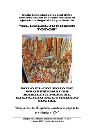 Cada trabajador social debe
   contribuir en la lucha contra el
   ejercicio ilegal de la profesion

  “EL COLEGIO SOMOS
        TODOS”




  SOLO EL COLEGIO DE
    PROFESIONALES
   HABILITA PARA EL
EJERCICIO DEL TRABAJO
        SOCIAL

“Cumplí con tu obligación, mantene el pago de tu
                  matricula al día”

     Colegio de asistentes sociales de Santa fe (1º circ)
             1º Junta 2507- Piso 2 oficinas 7 y 8
 