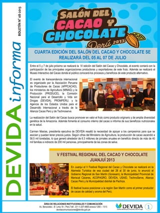 ÁREA DE RELACIONES INSTITUCIONALES Y COMUNICACIÓN
Av. Benavides – B Lima 18 – Perú Telf.: (51-1) 207-4800 anexos 1260 – 1313
devidacomunicaciones@devida.gob.pe
BOLETÍNN°08-2013
Entre el 5 y 7 de julio próximo se realizará la IV edición del Salón del Cacao y Chocolate, el evento contará con la
participación de las principales organizaciones productoras y exportadores de este fruto. Además se realizará el
Museo Interactivo del Cacao donde el público conocerá los procesos y beneficios de este producto alternativo.
El evento de transcendencia internacional
es organizado por la Asociación Peruana
de Productores de Cacao (APPCACAO),
los ministerios de Agricultura (MINAG) y la
Producción (PRODUCE), la Comisión
Nacional para el Desarrollo y Vida sin
Drogas (DEVIDA), PROMPERU, y la
Agencia de los Estados Unidos para el
Desarrollo Internacional a través de la
Alianza Cacao Perú y de Technoserve.
La realización del Salón del Cacao busca promover en valor el fruto como producto originario y de amplia diversidad
genética de la Amazonía. Además fomenta el consumo interno del cacao e informa de sus beneficios nutricionales
en la salud.
Carmen Masías, presidenta ejecutiva de DEVIDA resaltó la necesidad de apoyar a los campesinos para que se
asocien y puedan tener precios justos. Según cifras del Ministerio de Agricultura, la producción de cacao ascendió a
58.5 mil toneladas, lo que generó alrededor de 6.3 millones de jornales anuales en beneficio directo de más de 40
mil familias e indirecto de 200 mil personas, principalmente de las zonas de selva.
En Juanjui el V Festival Regional del Cacao y Chocolate se realizará en la
Alameda Turística de esa ciudad del 28 al 30 de junio, lo anunció el
Gobierno Regional de San Martín (Goresam), la Municipalidad Provincial de
Mariscal Cáceres, ACOPAGRO, DEVIDA, USAID, TechnoServe, Alianza
Cacao Perú y la Municipalidad distrital de Pachiza.
El festival busca posicionar a la región San Martín como el primer productor
de cacao de calidad y aroma del Perú.
V FESTIVAL REGIONAL DEL CACAO Y CHOCOLATE
JUANJUÍ 2013
CUARTA EDICIÓN DEL SALÓN DEL CACAO Y CHOCOLATE SE
REALIZARÁ DEL 05 AL 07 DE JULIO
 