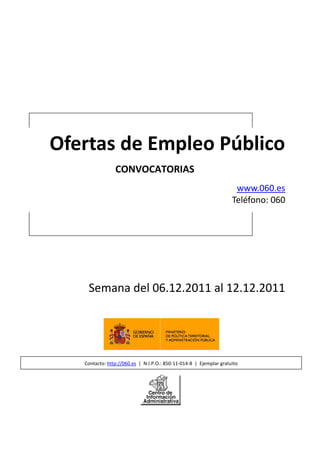 Ofertas de Empleo Público
                CONVOCATORIAS
                                                                     www.060.es
                                                                    Teléfono: 060




    Semana del 06.12.2011 al 12.12.2011




   Contacto: http://060.es | N.I.P.O.: 850-11-014-8 | Ejemplar gratuito
 