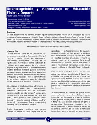 Neurocognición y Aprendizaje en Educación
Física y Deporte
Héctor José Peralta Berbesi
 Licenciado en Educación Física
 Especialista en Educación Especial                                                  hectorjose.peralta@gmail.com
 Premio Nacional Colombiano de Investigación en Educación Física                         hec_peralta@hotmail.com
 Premio Top Brasil 60 Años                                                                    berbesi@tutopia.com
 Delegado Cultura y Miembro de Honor de la FIEP Mundial

Resumen
En esta presentación me permito ofrecer algunas consideraciones básicas en la utilización de teorías
neurocognitivas aplicadas a la educación física, el deporte y el aprendizaje. Se especificará el porqué de este
tema y sus posibles aplicaciones. Además se describirá de manera corta algunas funciones cognitivas que
deben estar presente en la elaboración de un programa de deporte y sus respectivos aprendizajes.

                                  Palabras Claves: Neurocognición, deporte, aprendizaje.

Introducción                                                    aprendizaje y perfeccionamiento de cualquier
Durante muchos años se ha considerado los                       actividad incluido las que genera la actividad
procesos de aprendizaje en la educación física y el             física, la educación física y el deporte. Hoy como
Deporte        desde perspectivas conductistas,                 en muchos eventos anteriores,            trataré de
pensamiento convergente, basadas en la                          mostrar como en la educación física actual,
repetición de movimientos con la pretensión de                  también se logra enseñar a pensar, y de acuerdo a
cualificar las acciones técnicas. En la actualidad,             esto es fundamental transformar nuestra mirada
después de algunos años de la llamada década del                y comprensión del la educación física y el deporte.
cerebro, donde se demostró que dos hemisferios
piensan mejor que uno , pensamiento divergente,                 Para entender el cerebro humano es necesario
estamos invitándolos a considerar sus estrategias               aclarar que este es considerado el órgano más
pedagógicas y didácticas para la administración                 complejo que posee el cuerpo. Cuenta con
de las sesiones respectivas sean de educación                   aproximadamente 100.000 millones de neuronas,
física o deporte sean recreadas y utilizadas,                   mismas que interactúan activamente entre sí para
                                                                generar procesos de alta complejidad que nos han
Sabemos que el cerebro participa activamente en                 posibilitado la construcción de la cultura en la que
todas las acciones; sean           pensamientos,                hoy vivimos.
motricidad, afectividad, que se encuentran
presentes desde las más “simples” tareas como                   Anatómicamente el cerebro se puede dividir
caminar, cortar una hoja, dibujar un trazo, una                 microscópicamente en dos hemisferios; derecho e
grafía, hasta procesos más complejos, como                      izquierdo, cada hemisferio a su vez se divide en
observar y estudiar nuestro entorno, construir                  cuatro grandes lóbulos; frontal, parietal, occipital
formas de comunicación, liderar movimientos                     y temporal. Esta división obedece en parte a
sociales y trasformas nuestro entorno.                          características funcionales importante en el
                                                                procesamiento de la estimulación que ingresa por
Resulta impensable considerar que nuestro                       los canales sensitivos. Es así, como el hemisferio
cerebro no ejerza un papel importante en el                     izquierdo en la mayor parte de los seres humanos


Boletín electrónico FIEP México                                                                          Junio 2012
                                                            9
 