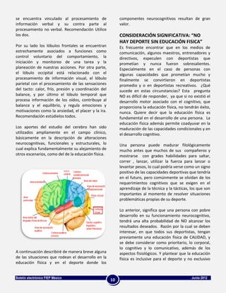 se encuentra vinculado al procesamiento de                componentes neurocognitivos resultan de gran
información verbal y su contra parte al                   valor.
procesamiento no verbal. Recomendación Utilice
los dos.                                                  CONSIDERACIÓN SIGNIFICATIVA: “NO
                                                          HAY DEPORTE SIN EDUCACIÓN FISICA”
Por su lado los lóbulos frontales se encuentran           Es frecuente encontrar que en los medios de
estrechamente asociados a funciones como                  comunicación, algunos maestros, entrenadores y
control voluntario del comportamiento, la                 directivos, especulen con deportistas que
iniciación y monitoreo de una tarea y la                  prometían y nunca fueron sobresalientes.
planeación de nuestras acciones. Por otra parte,          Especialmente en el caso de personas con
el lóbulo occipital está relacionado con el               algunas capacidades que prometían mucho y
procesamiento de información visual, el lóbulo            finalmente se convirtieron en deportistas
parietal con el procesamiento de las sensaciones          promedio y o en deportistas recreativos. ¿Qué
del tacto: calor, frío, presión y coordinación del        sucede en estas circunstancias? Esta pregunta
balance, y por último el lóbulo temporal que              NO es difícil de responder, ya que si no existió el
procesa información de los oídos, contribuye al           desarrollo motor asociado con el cognitivo, que
balance y el equilibrio, y regula emociones y             proporciona la educación física, no tendrán éxito,
motivaciones como la ansiedad, el placer y la ira.        nunca. Quiere decir que la educación física es
Recomendación estúdielos todos.                           fundamental en el desarrollo de una persona. La
                                                          educación física además permite coadyuvar en la
Los aportes del estudio del cerebro han sido              maduración de las capacidades condicionales y en
utilizados ampliamente en el campo clínico,               el desarrollo cognitivo.
básicamente en la descripción de alteraciones
neurocognitivas, funcionales y estructurales, lo          Una persona puede madurar filológicamente
cual explica fundamentalmente su alejamiento de           mucho antes que muchos de sus compañeros y
otros escenarios, como del de la educación física.        mostrarse con grades habilidades para saltar,
                                                          correr , lanzar, utilizar la fuerza para lanzar o
                                                          levantar pesos, lo cual podría verse como un signo
                                                          positivo de las capacidades deportivas que tendría
                                                          en el futuro, pero comúnmente se olvidan de los
                                                          requerimientos cognitivos que se exigen en el
                                                          aprendizaje de la técnica y la tácticas, los que son
                                                          importantes al momento de resolver situaciones
                                                          problemáticas propias de su deporte.

                                                          Lo anterior, significa que una persona con pobre
                                                          desarrollo en su funcionamiento neurocognitivo,
                                                          tendrá una alta probabilidad de NO alcanzar los
                                                          resultados deseados. Razón por la cual se deben
                                                          interesar, en que todos sus deportistas, tengan
                                                          previamente una educación física de CALIDAD, y
                                                          se debe considerar como prioritario, lo corporal,
                                                          lo cognitivo y lo comunicativo, además de los
A continuación describiré de manera breve alguna          aspectos fisiológicos. Y plantear que la educación
de las situaciones que rodean el desarrollo en la         física es inclusive para el deporte y no exclusivo
educación física y en el deporte donde los


Boletín electrónico FIEP México                                                                    Junio 2012
                                                     10
 