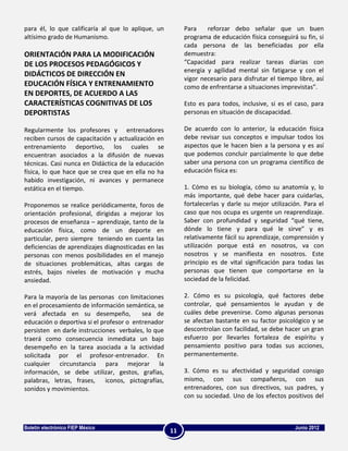 para él, lo que calificaría al que lo aplique, un         Para    reforzar debo señalar que un buen
altísimo grado de Humanismo.                              programa de educación física conseguirá su fin, si
                                                          cada persona de las beneficiadas por ella
ORIENTACIÓN PARA LA MODIFICACIÓN                          demuestra:
DE LOS PROCESOS PEDAGÓGICOS Y                             “Capacidad para realizar tareas diarias con
                                                          energía y agilidad mental sin fatigarse y con el
DIDÁCTICOS DE DIRECCIÓN EN
                                                          vigor necesario para disfrutar el tiempo libre, así
EDUCACIÓN FÍSICA Y ENTRENAMIENTO                          como de enfrentarse a situaciones imprevistas”.
EN DEPORTES, DE ACUERDO A LAS
CARACTERÍSTICAS COGNITIVAS DE LOS                         Esto es para todos, inclusive, si es el caso, para
DEPORTISTAS                                               personas en situación de discapacidad.

Regularmente los profesores y entrenadores                De acuerdo con lo anterior, la educación física
reciben cursos de capacitación y actualización en         debe revisar sus conceptos e impulsar todos los
entrenamiento deportivo, los cuales se                    aspectos que le hacen bien a la persona y es así
encuentran asociados a la difusión de nuevas              que podemos concluir parcialmente lo que debe
técnicas. Casi nunca en Didáctica de la educación         saber una persona con un programa científico de
física, lo que hace que se crea que en ella no ha         educación física es:
habido investigación, ni avances y permanece
estática en el tiempo.                                    1. Cómo es su biología, cómo su anatomía y, lo
                                                          más importante, qué debe hacer para cuidarlas,
Proponemos se realice periódicamente, foros de            fortalecerlas y darle su mejor utilización. Para el
orientación profesional, dirigidas a mejorar los          caso que nos ocupa es urgente un reaprendizaje.
procesos de enseñanza – aprendizaje, tanto de la          Saber con profundidad y seguridad “qué tiene,
educación física, como de un deporte en                   dónde lo tiene y para qué le sirve” y es
particular, pero siempre teniendo en cuenta las           relativamente fácil su aprendizaje, comprensión y
deficiencias de aprendizajes diagnosticadas en las        utilización porque está en nosotros, va con
personas con menos posibilidades en el manejo             nosotros y se manifiesta en nosotros. Este
de situaciones problemáticas, altas cargas de             principio es de vital significación para todas las
estrés, bajos niveles de motivación y mucha               personas que tienen que comportarse en la
ansiedad.                                                 sociedad de la felicidad.

Para la mayoría de las personas con limitaciones          2. Cómo es su psicología, qué factores debe
en el procesamiento de información semántica, se          controlar, qué pensamientos le ayudan y de
verá afectada en su desempeño,            sea de          cuáles debe prevenirse. Como algunas personas
educación o deportiva si el profesor o entrenador         se afectan bastante en su factor psicológico y se
persisten en darle instrucciones verbales, lo que         descontrolan con facilidad, se debe hacer un gran
traerá como consecuencia inmediata un bajo                esfuerzo por llevarles fortaleza de espíritu y
desempeño en la tarea asociada a la actividad             pensamiento positivo para todas sus acciones,
solicitada por el profesor-entrenador. En                 permanentemente.
cualquier circunstancia para mejorar la
información, se debe utilizar, gestos, grafías,           3. Cómo es su afectividad y seguridad consigo
palabras, letras, frases, iconos, pictografías,           mismo, con sus compañeros, con sus
sonidos y movimientos.                                    entrenadores, con sus directivos, sus padres, y
                                                          con su sociedad. Uno de los efectos positivos del



Boletín electrónico FIEP México                                                                   Junio 2012
                                                     11
 