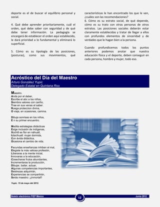 deporte es el de buscar el equilibrio personal y          características le han encontrado los que le ven,
social.                                                   ¿cuáles son las recomendaciones?
                                                          6. Cómo es su estrato social, de qué depende,
4. Qué debe aprender prioritariamente, cuál el            cómo es su trato con otras personas de otros
orden, qué debe saber con seguridad y de qué              estratos. Las posiciones sociales deberán estar
debe tener información. La pedagogía se                   claramente establecidas y tratar de llegar a ellos
encargará de establecer el orden aquí establecido,        con profundos elementos de sinceridad y de
le dará prioridad a lo fundamental y eliminará lo         verdades que le hagan bien a la persona.
superficial.
                                                          Cuando profundicemos todos los puntos
5. Cómo es su tipología de las posiciones,                anteriores podemos anotar que nuestra
(posturas), como sus movimientos, qué                     educación física y el deporte, deben conseguir en
                                                          cada persona, hombre y mujer, todo eso.




Acróstico del Día del Maestro
Arturo González Yupic
Delegado Estatal en Quintana Roo

Maestro.
Anda por el deber,
Escribe el abc a los niños,
Siembra valores con cariño,
Trae en sus venas el saber.
Ruega proteccion divina,
O viaja, en ocasiones, camina.

Dibuja sonrisas en los niños,
E n su primer encuentro.

Medita estrategias didácticas
Exige inclusión de indígenas,
Xochitl es flor en náhuatl,
Iztacihuatl: mujer dormida,
Con ávida didáctica,
Ocasiona el cambio de vida.

Fecundas enseñanzas inhiben el mal,
Elegiste la más valiosa profesión,
Liberaras a la mente inicial,
Innovaras a la educación,
Cosecharas frutos abundantes,
Incrementaras la producción,
Dibujar, bailar, actuar,
Algunas competencias importantes,
Destrezas adquirirán,
Experiencias se compartirán,
Serás maestro: ¡¡inmortal!!

Yupic. 15 de mayo del 2012.




Boletín electrónico FIEP México                                                                  Junio 2012
                                                     12
 