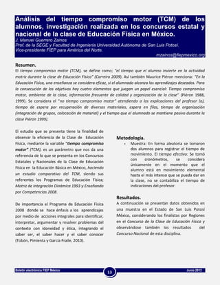 Análisis del tiempo compromiso motor (TCM) de los
alumnos, investigación realizada en los concursos estatal y
nacional de la clase de Educación Física en México.
J. Manuel Guerrero Zainos
Prof. de la SEGE y Facultad de Ingeniería Universidad Autónoma de San Luis Potosí.
Vice-presidente FIEP para América del Norte.
                                                                      mzainos@fiepmexico.org

Resumen.
El tiempo compromiso motor (TCM), se define como; “el tiempo que el alumno invierte en la actividad
motriz durante la clase de Educación Física” (Carreiro 2009). Así también Maurice Piéron menciona: “En la
Educación Física, una enseñanza se considera eficaz, si el alumnado alcanza los aprendizajes deseados. Para
la consecución de los objetivos hay cuatro elementos que juegan un papel esencial: Tiempo compromiso
motor, ambiente de la clase, información frecuente de calidad y organización de la clase” (Piéron 1988,
1999). Se considera el “no tiempo compromiso motor” atendiendo a las explicaciones del profesor (a),
tiempo de espera por recuperación de diversos materiales, espera en filas, tiempo de organización
(integración de grupos, colocación de material) y el tiempo que el alumnado se mantiene pasivo durante la
clase Piéron 1999).

El estudio que se presenta tiene la finalidad de
observar la eficiencia de la Clase de Educación           Metodología.
Física, mediante la variable “tiempo compromiso               -   Muestra: En forma aleatoria se tomaron
motor” (TCM), es un parámetro que nos da una                      dos alumnos para registrar el tiempo de
referencia de lo que se presenta en los Concursos                 movimiento. El tiempo efectivo: Se tomó
                                                                  con     cronómetros,       se   considera
Estatales y Nacionales de la Clase de Educación
                                                                  únicamente en el momento que el
Física en la Educación Básica en México, haciendo
                                                                  alumno está en movimiento elemental
un estudio comparativo del TCM, siendo sus                        hasta el más intenso que se pueda dar en
referentes los Programas de Educación Física;                     la clase, no se contabiliza el tiempo de
Motriz de Integración Dinámica 1993 y Enseñando                   indicaciones del profesor.
por Competencias 2008.
                                                          Resultados.
De importancia el Programa de Educación Física            A continuación se presentan datos obtenidos en
2008 donde se hace énfasis a los aprendizajes             una muestra en el Estado de San Luis Potosí
por medio de acciones integrales para identificar,        México, considerando los finalistas por Regiones
interpretar, argumentar y resolver problemas del          en el Concurso de la Clase de Educación Física y
contexto con idoneidad y ética, integrando el             observándose también los resultados          del
saber ser, el saber hacer y el saber conocer              Concurso Nacional de esta disciplina.
(Tobón, Pimienta y García Fraile, 2010).




Boletín electrónico FIEP México                                                                 Junio 2012
                                                     13
 
