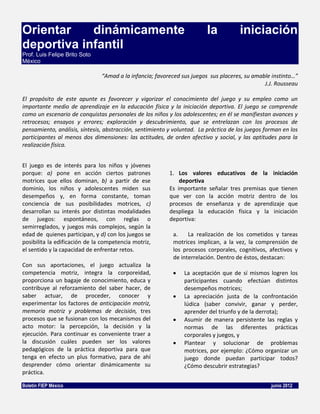 Orientar    dinámicamente                                                la           iniciación
deportiva infantil
Prof. Luis Felipe Brito Soto
México

                               “Amad a la infancia; favoreced sus juegos sus placeres, su amable instinto…”
                                                                                              J.J. Rousseau

El propósito de este apunte es favorecer y vigorizar el conocimiento del juego y su empleo como un
importante medio de aprendizaje en la educación física y la iniciación deportiva. El juego se comprende
como un escenario de conquistas personales de los niños y los adolescentes; en él se manifiestan avances y
retrocesos; ensayos y errores; exploración y descubrimiento, que se entrelazan con los procesos de
pensamiento, análisis, síntesis, abstracción, sentimiento y voluntad. La práctica de los juegos forman en los
participantes al menos dos dimensiones: las actitudes, de orden afectivo y social, y las aptitudes para la
realización física.


El juego es de interés para los niños y jóvenes
porque: a) pone en acción ciertos patrones                1. Los valores educativos de la iniciación
motrices que ellos dominan, b) a partir de ese                deportiva
dominio, los niños y adolescentes miden sus               Es importante señalar tres premisas que tienen
desempeños y, en forma constante, toman                   que ver con la acción motriz dentro de los
conciencia de sus posibilidades motrices, c)              procesos de enseñanza y de aprendizaje que
desarrollan su interés por distintas modalidades          despliega la educación física y la iniciación
de juegos: espontáneos, con reglas o                      deportiva:
semirreglados, y juegos más complejos, según la
edad de quienes participan, y d) con los juegos se         a.    La realización de los cometidos y tareas
posibilita la edificación de la competencia motriz,        motrices implican, a la vez, la comprensión de
el sentido y la capacidad de enfrentar retos.              los procesos corporales, cognitivos, afectivos y
                                                           de interrelación. Dentro de éstos, destacan:
Con sus aportaciones, el juego actualiza la
competencia motriz, integra la corporeidad,                     La aceptación que de sí mismos logren los
proporciona un bagaje de conocimiento, educa y                  participantes cuando efectúan distintos
contribuye al reforzamiento del saber hacer, de                 desempeños motrices;
saber actuar, de proceder, conocer y                            La apreciación justa de la confrontación
experimentar los factores de anticipación motriz,               lúdica (saber convivir, ganar y perder,
memoria motriz y problemas de decisión, tres                    aprender del triunfo y de la derrota);
procesos que se fusionan con los mecanismos del                 Asumir de manera persistente las reglas y
acto motor: la percepción, la decisión y la                     normas de las diferentes prácticas
ejecución. Para continuar es conveniente traer a                corporales y juegos, y
la discusión cuáles pueden ser los valores                      Plantear y solucionar de problemas
pedagógicos de la práctica deportiva para que                   motrices, por ejemplo: ¿Cómo organizar un
tenga en efecto un plus formativo, para de ahí                  juego donde puedan participar todos?
desprender cómo orientar dinámicamente su                       ¿Cómo descubrir estrategias?
práctica.

Boletín FIEP México                                                                               junio 2012
 