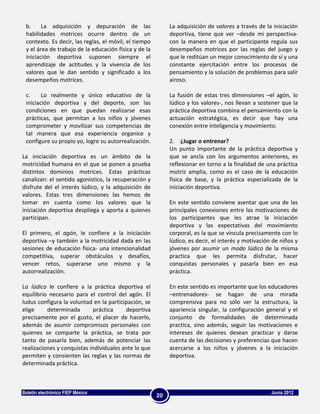 b.     La adquisición y depuración de las                  La adquisición de valores a través de la iniciación
 habilidades motrices ocurre dentro de un                   deportiva, tiene que ver –desde mi perspectiva-
 contexto. Es decir, las reglas, el móvil, el tiempo        con la manera en que el participante regula sus
 y el área de trabajo de la educación física y de la        desempeños motrices por las reglas del juego y
 iniciación deportiva suponen siempre el                    que le reditúan un mejor conocimiento de sí y una
 aprendizaje de actitudes y la vivencia de los              constante ejercitación entre los procesos de
 valores que le dan sentido y significado a los             pensamiento y la solución de problemas para salir
 desempeños motrices.                                       airoso.

 c.     Lo realmente y único educativo de la                La fusión de estas tres dimensiones –el agón, lo
 iniciación deportiva y del deporte, son las                lúdico y los valores-, nos llevan a sostener que la
 condiciones en que puedan realizarse esas                  práctica deportiva combina el pensamiento con la
 prácticas, que permitan a los niños y jóvenes              actuación estratégica, es decir que hay una
 comprometer y movilizar sus competencias de                conexión entre inteligencia y movimiento.
 tal manera que esa experiencia organice y
 configure su propio yo, logre su autorrealización.         2. ¿Jugar o entrenar?
                                                            Un punto importante de la práctica deportiva y
La iniciación deportiva es un ámbito de la                  que se ancla con los argumentos anteriores, es
motricidad humana en el que se ponen a prueba               reflexionar en torno a la finalidad de una práctica
distintos dominios motrices. Estas prácticas                motriz amplia, como es el caso de la educación
canalizan: el sentido agonístico, la recuperación y         física de base, y la práctica especializada de la
disfrute del el interés lúdico, y la adquisición de         iniciación deportiva.
valores. Estas tres dimensiones las hemos de
tomar en cuenta como los valores que la                     En este sentido conviene asentar que una de las
iniciación deportiva despliega y aporta a quienes           principales conexiones entre las motivaciones de
participan.                                                 los participantes que les atrae la iniciación
                                                            deportiva y las expectativas del movimiento
El primero, el agón, le confiere a la iniciación            corporal, es la que se vincula precisamente con lo
deportiva –y también a la motricidad dada en las            lúdico, es decir, el interés y motivación de niños y
sesiones de educación física- una intencionalidad           jóvenes por asumir un modo lúdico de la misma
competitiva, superar obstáculos y desafíos,                 practica que les permita disfrutar, hacer
vencer retos, superarse uno mismo y la                      conquistas personales y pasarla bien en esa
autorrealización.                                           práctica.

Lo lúdico le confiere a la práctica deportiva el            En este sentido es importante que los educadores
equilibrio necesario para el control del agón. El           –entrenadores- se hagan de una mirada
ludus configura la voluntad en la participación, se         comprensiva para no sólo ver la estructura, la
elige     determinada       práctica     deportiva          apariencia singular, la configuración general y el
precisamente por el gusto, el placer de hacerlo,            conjunto de formalidades de determinada
además de asumir compromisos personales con                 practica, sino además, seguir las motivaciones e
quienes se comparte la práctica, se trata por               intereses de quienes desean practicar y darse
tanto de pasarla bien, además de potenciar las              cuenta de las decisiones y preferencias que hacen
realizaciones y conquistas individuales ante lo que         acercarse a los niños y jóvenes a la iniciación
permiten y consienten las reglas y las normas de            deportiva.
determinada práctica.



Boletín electrónico FIEP México                                                                      Junio 2012
                                                       20
 