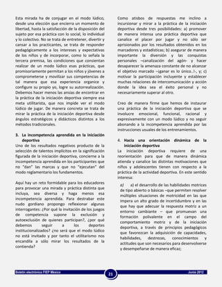 Esta mirada ha de conjugar en el modo lúdico,                Como atisbos de respuestas me inclino a
desde una elección que encierra un momento de                incursionar y mirar a la práctica de la iniciación
libertad, hasta la satisfacción de la disposición del        deportiva desde tres posibilidades: a) promover
sujeto por esa práctica con lo social, lo individual         de manera intensa una práctica deportiva que
y lo colectivo. No se trata de entretener, divertir y        canalice el placer por jugar y no sólo ser
cansar a los practicantes, se trata de responder             aprisionados por los resultados obtenidos en los
pedagógicamente a los intereses y expectativas               marcadores y estadísticas; b) asegurar de manera
de los niños y de incorporar, como lo señala la              importante la diversión y las conquistas
tercera premisa, las condiciones que consientan              personales –canalización del agón- y hacer
realizar de un modo lúdico esas prácticas, que               desaparecer la amenaza constante de no alcanzar
promisoriamente permitan a los niños y jóvenes a             el objetivo marcado –¡ganar es lo único..!-, y; c)
comprometerse y movilizar sus competencias de                motivar la participación incluyente y establecer
tal manera que esa experiencia organice y                    muchas relaciones de intercomunicación y acción
configure su propio yo, logre su autorrealización.           donde la idea sea el éxito personal y no
Debemos hacer menos las ansias de encontrar en               necesariamente superar al otro.
la práctica de la iniciación deportiva siempre esa
meta utilitarista, que nos impide ver el modo                Creo de manera firme que hemos de instaurar
lúdico de jugar. De manera concreta se trata de              una práctica de la iniciación deportiva que se
mirar la práctica de la iniciación deportiva desde           involucre emocional, funcional, racional y
ángulos estratégicos y didácticos distintos a los            expresivamente con un modo lúdico y no seguir
métodos tradicionales.                                       abonando a la incompetencia aprendida por las
                                                             instrucciones usuales de los entrenamientos.
3. La incompetencia aprendida en la iniciación
    deportiva                                                4. Hacia una orientación dinámica de la
Uno de los resultados negativos producto de la                   iniciación deportiva
selección de talentos implícitos en la significación         La iniciación deportiva requiere de una
figurada de la iniciación deportiva, concierne a la          reorientación para que de manera dinámica
incompetencia aprendida en los participantes que             atienda y canalice las distintas motivaciones que
no “dan” las marcas y que no “ejecutan” del                  niños y adolescentes tienen con respecto a la
modo reglamentario los fundamentos.                          práctica de la actividad deportiva. En este sentido
                                                             interesa:
Aquí hay un reto formidable para los educadores               a)    a) el desarrollo de las habilidades motrices
para provocar una mirada y práctica distinta que              de tipo abierto o básicas –que permiten resolver
incluya, sea diversa y haga menos esa                         múltiples situaciones de motricidad en las que
incompetencia aprendida. Para destrabar este                  impera un alto grado de incertidumbre y en las
nudo gordiano propongo reflexionar algunas                    que hay que adecuar la respuesta motriz a un
interrogantes: ¿Por qué la invitación de los juegos           entorno cambiante – que promuevan una
de competencia supone la exclusión y                          formación polivalente en el campo del
autoexclusión de quienes participan?, ¿por qué                comportamiento motriz y de la iniciación
debemos         seguir    a       los     deportes            deportiva, a través de principios pedagógicos
institucionalizados? ¿no será que el modo lúdico              que favorezcan la adquisición de capacidades,
no está invitado y por tanto el utilitarismo nos              habilidades, destrezas, conocimientos y
encandila a sólo mirar los resultados de la                   actitudes que son necesarios para desenvolverse
contienda?                                                    y desempeñarse de manera eficaz;




Boletín electrónico FIEP México                                                                      Junio 2012
                                                        21
 
