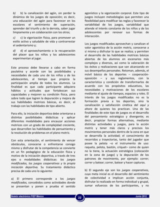 b)    b) la canalización del agón, sin perder la           agonístico y la vigorización corporal. Este tipo de
 dinámica de los juegos de oposición; es decir,             juegos incluyen metodologías que permiten una
 una educación del agón para favorecer en los               flexibilidad para modificar las reglas y favorecer la
 escolares el sentimiento de superación,                    variabilidad de los juegos, variabilidad que
 aprender del triunfo y de la derrota, saber jugar          atiende el interés constante de los niños y de los
 limpiamente y en colaboración con los otros;               adolescentes por renovar sus formas de
                                                            interacción.
 c)    c) la vigorización física, para promover un
 estilo activo y saludable de vida y contrarrestar
                                                            Los juegos modificados aprovechan y canalizan el
 el sedentarismo y;
                                                            valor agonístico de la acción motriz, conocerse a
 d)   d) el aprovechamiento o la recuperación               sí mismo y disfrutar lo que se realiza; y permiten
 del placer que los niños y los adolescentes                el desarrollo de las habilidades motrices básicas
 experimentan al jugar.                                     abiertas de los alumnos en escenarios más
                                                            complejos y diversos, así como la valoración de
Este proceso debe llevarse a cabo en forma                  los éxitos y realizaciones que van alcanzando en
paulatina y acorde con las posibilidades y                  sus desempeños personales. Retoman, además, el
necesidades de cada uno de los niños y de los               móvil básico de los deportes – cooperación-
adolescentes, al tiempo que propicia la                     oposición – y sus reglamentos, con la
participación amplia de todos los alumnos. La               característica y condición de transformarlos de
finalidad es que cada participante adquiera                 acuerdo con los propósitos educativos, las
hábitos y actitudes que fortalezcan sus                     necesidades y motivaciones de los escolares
capacidades y mejoren su condición física, pero             mediante el ajuste de tiempos, espacios y roles. El
sobre todo que logren la depuración y mejora de             interés de los juegos modificados no es la
sus habilidades motrices básicas, es decir, el              formación previa a los deportes, sino la
trabajo con las habilidades de tipo abierto.                canalización y satisfacción cinética del aquí y
                                                            ahora de quienes los practican. Una de las
Para ello, la iniciación deportiva debe orientarse a        finalidades de este tipo de juegos es el desarrollo
distintas posibilidades didácticas y aplicar                del pensamiento estratégico y divergente; es
diferentes modalidades para encauzar acciones               decir, propiciar formas alternativas, mediante
motrices con un grado de complejidad creciente,             distintas actividades y juegos, para la acción
que desarrollen las habilidades de pensamiento y            motriz y tener más claros y precisos los
la resolución de problemas en el plano motriz.              movimientos personales dentro de la zona en que
                                                            se desarrolla la actividad; el conocimiento de
Con esta orientación, el sentimiento de vencer              recorridos y trayectorias, tanto del jugador que
obstáculos, conocerse o enfrentarse consigo                 posee la pelota –o el instrumento de uso:
mismo y disfrutar de la competencia se convierte            raqueta, pelota, bastón, críquet– como de quien
en un fin pedagógico de la educación física y               no la tiene, la actuación estratégica (colocación
motivo de la iniciación deportiva, a través de tres         en la zona de juego) y la depuración de los
ejes o modalidades didácticas: los juegos                   patrones de movimiento, por ejemplo: correr;
modificados, los juegos cooperativos y la propia            correr y batear; correr, batear y hacer capturas.
iniciación deportiva. Su tratamiento didáctico
precisa de cada uno lo siguiente:                           b) El segundo eje son los juegos cooperativos,
                                                            cuya meta inicial es el desarrollo del sentimiento
a) El primero corresponde a los juegos                      de colectividad e implican acción conjunta,
modificados, concebidos como actividades donde              disfrutar lo realizado en forma individual y grupal,
se presentan y ponen a prueba el sentido                    sumar esfuerzos de los participantes, y no


Boletín electrónico FIEP México                                                                       Junio 2012
                                                       22
 