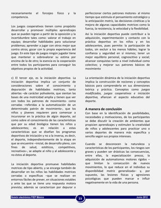 necesariamente         el    forcejeo   físico   y   la        perfeccionar ciertos patrones motores- al mismo
competencia.                                                   tiempo que estimula el pensamiento estratégico y
                                                               la anticipación motriz, las decisiones cinéticas y la
                                                               mejora de algunas capacidades motrices como la
Los juegos cooperativos tienen como propósito
                                                               fuerza, la resistencia, la velocidad y la flexibilidad.
desarrollar y promover múltiples aprendizajes
que se pueden logran a partir de la oposición y la             Así la iniciación deportiva puede contribuir a la
incertidumbre tales como: valorar el trabajo en                adquisición, experimentación y contacto con la
equipo; desarrollar habilidades para solucionar                práctica deportiva en los niños y en los
problemas; aprender a jugar con otros mejor que                adolescentes, pues permite: la participación de
contra otros; gozar con la propia experiencia del              todos, sin excluir a los menos hábiles; lograr la
juego. En este tipo de juegos ningún jugador tiene             confianza y seguridad en sí mismos; tener un
que mantener o sobrevalorar su estima por                      mejor equilibrio personal, cognoscitivo y social;
encima de la de otro; la esencia es la cooperación             alcanzar conquistas tanto a nivel individual como
entre todos los participantes para conseguir los               colectivo; y mejorar sus patrones básicos de
objetivos propios de la actividad.                             movimiento

c) El tercer eje, es la iniciación deportiva. La               La orientación dinámica de la iniciación deportiva
iniciación deportiva implica un conjunto de                    implica la construcción de nociones y conceptos
consideraciones sobre el conocimiento y                        básicos para comprenderla en sus dimensiones
depuración de habilidades motrices, tanto                      teórica y práctica. Conceptos como juegos
abiertas –de carácter polivalente, que sientan las             modificados, juegos cooperativos e iniciación
bases de una motricidad amplia y tienen que ver                deportiva, afianzan el aspecto educativo del
con todos los patrones de movimiento- como                     deporte.
cerradas –referidas a la automatización de un
determinado patrón de movimiento-, que los                     A manera de conclusión
niños y jóvenes requieren para comenzar a                      Con base en la identificación de posibilidades,
incursionar en la práctica de algún deporte, así               necesidades y motivaciones, de los participantes
como sobre el conocimiento de las características              se debe discutir la creación de ambientes que
que por su edad biológica tienen los niños y                   propicien aprendizajes y estimulen la creatividad
adolescentes; es en relación a estas                           de niños y adolescentes para practicar uno o
características que se diseñan los programas                   varios deportes de manera más específica y
deportivos de iniciación y no a la inversa, es decir,          sencilla según sus propios intereses.
el deporte, independientemente de la etapa en
que se encuentre –inicial, de desarrollo pleno, con            Cuando se desconocen la naturaleza y
fines de salud, estéticos, competitivos,                       características de los participantes, los riesgos son
recreativos–, se adapte al niño y al adolescente y             graves y pueden ser drásticas las consecuencias,
no éstos al deporte.                                           entre ellas, la especialización precoz, la
                                                               adquisición de automatismos motores rígidos –
La iniciación deportiva promueve habilidades                   que limitan la consecución de nuevos
motrices de tipo abierto, y se encarga también de              movimientos, lo que reduce en el individuo su
desarrollar en los niños las habilidades motrices              disponibilidad motriz generalizada– y, por
cerradas o específicas –que se realizan en                     supuesto, las lesiones físicas y agresiones
entornos fáciles de prever, en situaciones estables            psicológicas que pueden marcar e influir
y ante las que se tiene una respuesta motora                   negativamente en la vida de una persona.
prevista; además se caracterizan por depurar o


Boletín electrónico FIEP México                                                                           Junio 2012
                                                          23
 