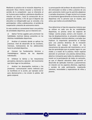 Mediante la práctica de la iniciación deportiva, la        La preocupación del profesor de educación física y
educación física intenta rescatar y reorientar el          del entrenador es dotar a niños y jóvenes de una
sentido de la competición –que es inherente al             gran autonomía motriz que les permita adaptarse
ser humano para medirse y plantearse desafíos en           a variadas situaciones. El lugar central no lo ocupa
relación con otros–, hacia la consecución de un            el movimiento (generalmente en forma de técnica
propósito formativo. A fin de que el deporte sea           deportiva) sino la persona que se mueve, que
educativo es indispensable que se conceda a los            actúa, que realiza una actividad física.
participantes –niños y adolescentes- el sentido de
cooperación y dotarlos de autonomía motriz.
                                                           Para determinar el tipo de esquemas motores que
En este sentido es conveniente hacer una práctica          se utilizan en cada una de las modalidades
de actividades deportivas, que se relacione con:           deportivas, es preciso variar los espacios de
 e)    Aplicar formas jugadas para promover las            trabajo -cancha propia, común y de invasión-, el
 habilidades motrices básicas presentes en las             tipo de desplazamientos, la actuación estratégica
 distintas modalidades deportivas.                         y las habilidades motrices abiertas y cerradas que
                                                           implican. Es importante aprovechar el tiempo
 f)    Analizar el contexto donde se aplican las
                                                           para una práctica dinámica de la iniciación
 prácticas: nivel de desarrollo de los escolares,
                                                           deportiva que busque la mejora en los
 intereses, motivaciones de los adolescentes
                                                           mecanismos de ejecución del movimiento y en el
 hacia la actividad deportiva.
                                                           tipo de aprendizajes que se pueden lograr en, por
 g)    Conocer los fundamentos técnicos y                  medio y a través de la práctica. Poner especial
 metodológicos básicos de los deportes                     atención en promover una práctica democrática,
 individuales.                                             abierta e incluyente para todos los adolescentes e
 h)    Enfatizar la táctica y los mecanismos               insistir en la participación de todos sin exclusión,
 perceptivo, decisorio y ejecutor del movimiento           ya que el deporte educativo debe permitir el
 que tiene lugar en las prácticas.                         desarrollo de aptitudes motrices y psicomotrices
                                                           en relación con los aspectos afectivos, cognitivos
 i)    Analizar los desempeños motrices y los              y sociales de cada participante, respetando
 proxemas –comunicación motriz indirecta que               intereses, necesidades y expectativas de niños y
 se manifiesta en la acción, por ejemplo correr            jóvenes.
 para desmarcarme y me envíen la pelota- del
 gesto corporal.




Boletín electrónico FIEP México                                                                     Junio 2012
                                                      24
 